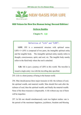800 Values for New Era Human Being




800 Values for New Era Human being
                                 （Second Edition）

                            Deiform Buddha

                            Chapter 9：Life



                      Definition of "Life" and "LIFE":

       LIFE: IFE is a nonmaterial structure with spiritual sense.
   LIFE=1+1,IFE is composed of two parts, the intangible spiritual entity
   and the tangible body.    The intangible spiritual entity mainly refers to
   thought, consciousness, spirit, and soul, etc. The tangible body mainly
   refers to the flesh body where the soul is attached.


        Life: life is just a journey of LIFE in this world. The traveller is

   issued a single-entry visa with the travelling date specified.

255. Life is a short journey of being in the human world.

256. Man should pursue three major treasures in life: the richness of soul,
the spiritual wealth, and material wealth. Man should first seek after the
richness of soul, then the spiritual wealth, and finally the material wealth.
None of the three treasures is dispensable. A life without any one of them
will be imperfect.

257. In life one should simultaneously scale two highest realms: one is
the pursuit of the maximum happiness, joyfulness, freedom and blessing
 
