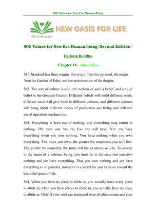 800 Values for New Era Human Being




800 Values for New Era Human being
                                 （Second Edition）

                              Deiform Buddha

                           Chapter 18：Other Ideas

561. Mankind has three origins: the origin from the pyramid, the origin
from the Garden of Eden, and the reincarnation of the dragon.

562. The core of culture is soul, the nucleus of soul is belief, and core of
belief is the Greatest Creator. Different beliefs will mold different souls,
different souls will give birth to different cultures, and different cultures
will bring about different means of production and living and different
social operation mechanisms.

563. Everything is born out of nothing, and everything may return to
nothing. The more one has, the less one will have. You can have
everything when you own nothing. You have nothing when you own
everything. The more you own, the greater the emptiness you will feel.
The greater the nonentity, the more real the existence will be. To ascend
to the status of a celestial being, you must be in the state that you own
nothing and yet have everything. That you own nothing and yet have
everything is no paradox, instead it is a secret for you to move toward the
beautiful space of life.

564. When you have no place to abide in, you actually have every place
to abide in; when you have places to abide in, you actually have no place
to abide in. Only if your soul can transcend over all phenomena and your
 