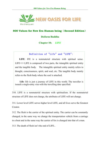 800 Values for New Era Human Being




800 Values for New Era Human being（Second Edition）

                               Deiform Buddha

                             Chapter 10： LIFE



                  Definition of "Life" and "LIFE":

       LIFE: IFE is a nonmaterial structure with spiritual sense.
   LIFE=1+1,IFE is composed of two parts, the intangible spiritual entity
   and the tangible body.　The intangible spiritual entity mainly refers to
   thought, consciousness, spirit, and soul, etc. The tangible body mainly
   refers to the flesh body where the soul is attached.

        Life: life is just a journey of LIFE in this world. The traveller is
   issued a single-entry visa with the travelling date specified.


310. LIFE is a nonmaterial structure with spiritualism. If the nonmaterial
structure of LIFE does not change, the attributes of LIFE will not change.

311. Lower level LIFE serves higher level LIFE, and all lives serve the Greatest
Creator.

312. The flesh is the carrier of the spiritual entity. The carrier can be constantly
changed, in the same way we change the transportation vehicle from a carriage
to a boat and in the same way the carrier of fox is changed into that of a man.

313. The death of flesh isn’t the end of LIFE..
 