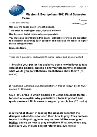Mission & Evangelism (801) Mid Semester Exam page ! of !1 5
Mission & Evangelism (801) Final Semester
Exam
?? April 2014, 0900-1100
Use only the space given for each answer.
This exam is looking for clear, concise answers.
Use lists and bullet points where appropriate.
You must use your Bible in this exam - Biblical references are expected
to be used in answering each question and their use will result in higher
marks being awarded.
Student’s Name:_______________________________________________
!
There are 6 questions, each worth 20 marks - select and answer only 3 
!
1. Imagine your pastor has assigned you a new believer to take
care of and disciple. Outline a one year programme, indicating
what would you do with them / teach them / show them? (20
marks)
!
2. “A barren Christian is a contradiction: A tree is known by its fruit.”
Robert E. Coleman
Give FIVE areas in which disciples of Jesus should be fruitful -
for each one explain why you believe it to be important and
quote a relevant Bible verse to support your choice. (20 marks)
!
3. A friend at church in reading the Gospels sees that the
disciples asked Jesus to teach them how to pray. They confess
to you that they struggle to pray and would like some good
biblical advice on how to pray effectively. What would you say.
Make sure you include biblical references.) (20 marks)
% ______
Final Mark____/60
 