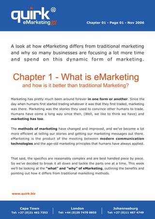 Chapter 01 - Page 01 - Nov 2006




A look at how eMarketing differs from traditional marketing
and why so many businesses are focusing a lot more time
and spend on this dynamic form of marketing.



 Chapter 1 - What is eMarketing
       and how is it better than traditional Marketing?

Marketing has pretty much been around forever in one form or another. Since the
day when humans first started trading whatever it was that they first traded, marketing
was there. Marketing was the stories they used to convince other humans to trade.
Humans have come a long way since then, (Well, we like to think we have) and
marketing has too.


The methods of marketing have changed and improved, and we’ve become a lot
more efficient at telling our stories and getting our marketing messages out there.
eMarketing is the product of the meeting between modern communication
technologies and the age-old marketing principles that humans have always applied.



That said, the specifics are reasonably complex and are best handled piece by piece.
So we’ve decided to break it all down and tackle the parts one at a time. This week
we’ll be looking at the “what” and “why” of eMarketing, outlining the benefits and
pointing out how it differs from traditional marketing methods.




www.quirk.biz




     Cape Town                         London                     Johannesburg
Tel: +27 (0)21 462 7353       Tel: +44 (0)20 7470 8855         Tel: +27 (0)11 467 4749
 