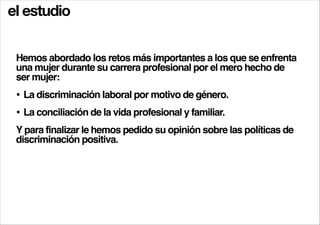 el estudio
Hemos abordado los retos más importantes a los que se enfrenta
una mujer durante su carrera profesional por el mero hecho de
ser mujer:!

• La discriminación laboral por motivo de género.!
• La conciliación de la vida profesional y familiar.!
Y para finalizar le hemos pedido su opinión sobre las políticas de
discriminación positiva.!

 