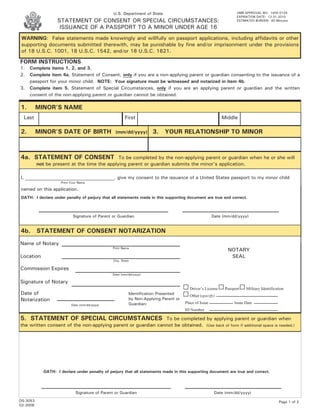 U.S. Department of State                                           OMB APPROVAL NO: 1405-0129
                                                                                                                   EXPIRATION DATE: 12-31-2010
                   STATEMENT OF CONSENT OR SPECIAL CIRCUMSTANCES:                                                  ESTIMATED BURDEN: 60 Minutes

                    ISSUANCE OF A PASSPORT TO A MINOR UNDER AGE 16
WARNING: False statements made knowingly and willfully on passport applications, including affidavits or other
supporting documents submitted therewith, may be punishable by fine and/or imprisonment under the provisions
of 18 U.S.C. 1001, 18 U.S.C. 1542, and/or 18 U.S.C. 1621.

FORM INSTRUCTIONS
1.   Complete items 1, 2, and 3.
2.   Complete item 4a, Statement of Consent, only if you are a non-applying parent or guardian consenting to the issuance of a
     passport for your minor child. NOTE: Your signature must be witnessed and notarized in item 4b.
3.   Complete item 5, Statement of Special Circumstances, only if you are an applying parent or guardian and the written
     consent of the non-applying parent or guardian cannot be obtained.

1.        MINOR’S NAME
  Last                                                  First                                              Middle

2.        MINOR’S DATE OF BIRTH                  (mm/dd/yyyy)        3. YOUR RELATIONSHIP TO MINOR



4a. STATEMENT OF CONSENT                      To be completed by the non-applying parent or guardian when he or she will
          not be present at the time the applying parent or guardian submits the minor’s application.

I, ______________________________________, give my consent to the issuance of a United States passport to my minor child
                    Print Your Name

named on this application.
OATH: I declare under penalty of perjury that all statements made in this supporting document are true and correct.



                           Signature of Parent or Guardian                                             Date (mm/dd/yyyy)


4b. STATEMENT OF CONSENT NOTARIZATION
Name of Notary
                                               Print Name
                                                                                                              NOTARY
Location                                                                                                       SEAL
                                                City, State

Commission Expires
                                               Date (mm/dd/yyyy)

Signature of Notary
                                                                                        Driver’s License     Passport   Military Identification
Date of                                                   Identification Presented      Other (specify)
Notarization                                              by Non-Applying Parent or
                          Date (mm/dd/yyyy)               Guardian:                   Place of Issue              Issue Date
                                                                                      ID Number

5. STATEMENT OF SPECIAL CIRCUMSTANCES To be completed by applying parent or guardian when
the written consent of the non-applying parent or guardian cannot be obtained. (Use back of form if additional space is needed.)




            OATH: I declare under penalty of perjury that all statements made in this supporting document are true and correct.




                             Signature of Parent or Guardian                                            Date (mm/dd/yyyy)
DS-3053                                                                                                                                     Page 1 of 2
02-2008
 