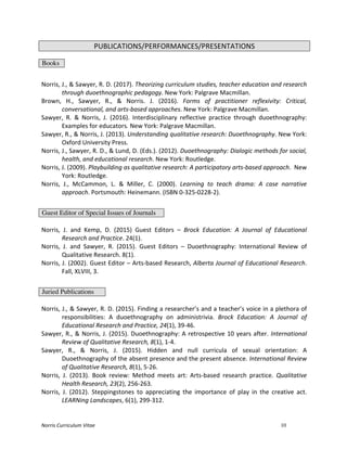 Norris	
  Curriculum	
  Vitae 10
PUBLICATIONS/PERFORMANCES/PRESENTATIONS
Books
	
  
Norris,	
  J.,	
  &	
  Sawyer,	
  R.	
  D.	
  (2017).	
  Theorizing	
  curriculum	
  studies,	
  teacher	
  education	
  and	
  research	
  
through	
  duoethnographic	
  pedagogy.	
  New	
  York:	
  Palgrave	
  Macmillan.	
  
Brown,	
   H.,	
   Sawyer,	
   R.,	
   &	
   Norris.	
   J.	
   (2016).	
   Forms	
   of	
   practitioner	
   reflexivity:	
   Critical,	
  
conversational,	
  and	
  arts-­‐based	
  approaches.	
  New	
  York:	
  Palgrave	
  Macmillan.	
  
Sawyer,	
   R.	
   &	
   Norris,	
   J.	
   (2016).	
   Interdisciplinary	
   reflective	
   practice	
   through	
   duoethnography:	
  
Examples	
  for	
  educators.	
  New	
  York:	
  Palgrave	
  Macmillan.	
  
Sawyer,	
  R.,	
  &	
  Norris,	
  J.	
  (2013).	
  Understanding	
  qualitative	
  research:	
  Duoethnography.	
  New	
  York:	
  
Oxford	
  University	
  Press.	
  
Norris,	
  J.,	
  Sawyer,	
  R.	
  D.,	
  &	
  Lund,	
  D.	
  (Eds.).	
  (2012).	
  Duoethnography:	
  Dialogic	
  methods	
  for	
  social,	
  
health,	
  and	
  educational	
  research.	
  New	
  York:	
  Routledge.	
  
Norris,	
  J.	
  (2009).	
  Playbuilding	
  as	
  qualitative	
  research:	
  A	
  participatory	
  arts-­‐based	
  approach.	
  	
  New	
  
York:	
  Routledge.	
  
Norris,	
   J.,	
   McCammon,	
   L.	
   &	
   Miller,	
   C.	
   (2000).	
   Learning	
   to	
   teach	
   drama:	
   A	
   case	
   narrative	
  
approach.	
  Portsmouth:	
  Heinemann.	
  (ISBN	
  0-­‐325-­‐0228-­‐2).	
  
	
  
Guest Editor of Special Issues of Journals
	
  
Norris,	
   J.	
   and	
   Kemp,	
   D.	
   (2015)	
   Guest	
   Editors	
   –	
   Brock	
   Education:	
   A	
   Journal	
   of	
   Educational	
  
Research	
  and	
  Practice.	
  24(1).	
  
Norris,	
   J.	
   and	
   Sawyer,	
   R.	
   (2015).	
   Guest	
   Editors	
   –	
   Duoethnography:	
   International	
   Review	
   of	
  
Qualitative	
  Research.	
  8(1).	
  
Norris,	
  J.	
  (2002).	
  Guest	
  Editor	
  –	
  Arts-­‐based	
  Research,	
  Alberta	
  Journal	
  of	
  Educational	
  Research.	
  
Fall,	
  XLVIII,	
  3.	
  
	
  
Juried Publications
	
  
Norris,	
  J.,	
  &	
  Sawyer,	
  R.	
  D.	
  (2015).	
  Finding	
  a	
  researcher’s	
  and	
  a	
  teacher’s	
  voice	
  in	
  a	
  plethora	
  of	
  
responsibilities:	
   A	
   duoethnography	
   on	
   administrivia.	
   Brock	
   Education:	
   A	
   Journal	
   of	
  
Educational	
  Research	
  and	
  Practice,	
  24(1),	
  39-­‐46.	
  	
  
Sawyer,	
  R.,	
  &	
  Norris,	
  J.	
  (2015).	
  Duoethnography:	
  A	
  retrospective	
  10	
  years	
  after.	
  International	
  
Review	
  of	
  Qualitative	
  Research,	
  8(1),	
  1-­‐4.	
  
Sawyer,	
   R.,	
   &	
   Norris,	
   J.	
   (2015).	
   Hidden	
   and	
   null	
   curricula	
   of	
   sexual	
   orientation:	
   A	
  
Duoethnography	
  of	
  the	
  absent	
  presence	
  and	
  the	
  present	
  absence.	
  International	
  Review	
  
of	
  Qualitative	
  Research,	
  8(1),	
  5-­‐26.	
  	
  
Norris,	
   J.	
   (2013).	
   Book	
   review:	
   Method	
   meets	
   art:	
   Arts-­‐based	
   research	
   practice.	
   Qualitative	
  
Health	
  Research,	
  23(2),	
  256-­‐263.	
  
Norris,	
   J.	
   (2012).	
   Steppingstones	
   to	
   appreciating	
   the	
   importance	
   of	
   play	
   in	
   the	
   creative	
   act.	
  
LEARNing	
  Landscapes,	
  6(1),	
  299-­‐312.	
  
 