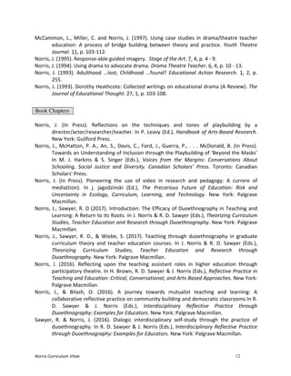 Norris	
  Curriculum	
  Vitae 12
McCammon,	
   L.,	
   Miller,	
   C.	
   and	
   Norris,	
   J.	
   (1997).	
   Using	
   case	
   studies	
   in	
   drama/theatre	
   teacher	
  
education:	
   A	
   process	
   of	
   bridge	
   building	
   between	
   theory	
   and	
   practice.	
   Youth	
   Theatre	
  
Journal.	
  11,	
  p.	
  103-­‐112.	
  
Norris,	
  J.	
  (1995).	
  Response-­‐able	
  guided	
  imagery.	
  	
  Stage	
  of	
  the	
  Art.	
  7,	
  4,	
  p.	
  4	
  -­‐	
  9.	
  
Norris,	
  J.	
  (1994).	
  Using	
  drama	
  to	
  advocate	
  drama.	
  Drama	
  Theatre	
  Teacher.	
  6,	
  4,	
  p.	
  10	
  -­‐	
  13.	
  
Norris,	
   J.	
   (1993).	
   Adulthood	
   ...lost;	
   Childhood	
   ...found?	
   Educational	
   Action	
   Research.	
   1,	
   2,	
   p.	
  
255.	
  
Norris,	
  J.	
  (1993).	
  Dorothy	
  Heathcote:	
  Collected	
  writings	
  on	
  educational	
  drama	
  (A	
  Review).	
  The	
  
Journal	
  of	
  Educational	
  Thought.	
  27,	
  1,	
  p.	
  103-­‐108.	
  
	
  
Book Chapters
	
  
Norris,	
   J.	
   (In	
   Press).	
   Reflections	
   on	
   the	
   techniques	
   and	
   tones	
   of	
   playbuilding	
   by	
   a	
  
director/actor/researcher/teacher.	
  In	
  P.	
  Leavy	
  (Ed.),	
  Handbook	
  of	
  Arts-­‐Based	
  Research.	
  
New	
  York:	
  Guilford	
  Press.	
  
Norris,	
  J.,	
  McHatton,	
  P.	
  A.,	
  An,	
  S.,	
  Davis,	
  C.,	
  Ford,	
  J.,	
  Guerra,	
  P.,	
  .	
  .	
  .	
  McDonald,	
  B.	
  (In	
  Press).	
  
Towards	
  an	
  Understanding	
  of	
  Inclusion	
  through	
  the	
  Playbuilding	
  of	
  ‘Beyond	
  the	
  Masks’	
  
In	
   M.	
   J.	
   Harkins	
   &	
   S.	
   Singer	
   (Eds.),	
   Voices	
   from	
   the	
   Margins:	
   Conversations	
   About	
  
Schooling,	
   Social	
   Justice	
   and	
   Diversity.	
   Canadian	
   Scholars’	
   Press.	
   Toronto:	
   Canadian	
  
Scholars'	
  Press.	
  
Norris,	
   J.	
   (In	
   Press).	
   Pioneering	
   the	
   use	
   of	
   video	
   in	
   research	
   and	
   pedagogy:	
   A	
   currere	
   of	
  
media(tion).	
   In	
   j.	
   jagodzinski	
   (Ed.),	
   The	
   Precarious	
   Future	
   of	
   Education:	
   Risk	
   and	
  
Uncertainty	
   in	
   Ecology,	
   Curriculum,	
   Learning,	
   and	
   Technology.	
   New	
   York:	
   Palgrave	
  
Macmillan.	
  
Norris,	
  J.,	
  Sawyer,	
  R.	
  D	
  (2017).	
  Introduction:	
  The	
  Efficacy	
  of	
  Duoethnography	
  in	
  Teaching	
  and	
  
Learning:	
  A	
  Return	
  to	
  its	
  Roots.	
  In	
  J.	
  Norris	
  &	
  R.	
  D.	
  Sawyer	
  (Eds.),	
  Theorizing	
  Curriculum	
  
Studies,	
  Teacher	
  Education	
  and	
  Research	
  through	
  Duoethnography.	
  New	
  York:	
  Palgrave	
  
Macmillan.	
  	
  
Norris,	
   J.,	
   Sawyer,	
   R.	
   D.,	
   &	
   Wiebe,	
   S.	
   (2017).	
   Teaching	
   through	
   duoethnography	
   in	
   graduate	
  
curriculum	
   theory	
   and	
   teacher	
   education	
   courses.	
   In	
   J.	
   Norris	
   &	
   R.	
   D.	
   Sawyer	
   (Eds.),	
  
Theorizing	
   Curriculum	
   Studies,	
   Teacher	
   Education	
   and	
   Research	
   through	
  
Duoethnography.	
  New	
  York:	
  Palgrave	
  Macmillan.	
  	
  
Norris,	
   J.	
   (2016).	
   Reflecting	
   upon	
   the	
   teaching	
   assistant	
   roles	
   in	
   higher	
   education	
   through	
  
participatory	
  theatre.	
  In	
  H.	
  Brown,	
  R.	
  D.	
  Sawyer	
  &	
  J.	
  Norris	
  (Eds.),	
  Reflective	
  Practice	
  in	
  
Teaching	
  and	
  Education:	
  Critical,	
  Conversational,	
  and	
  Arts-­‐Based	
  Approaches.	
  New	
  York:	
  
Palgrave	
  Macmillan.	
  
Norris,	
   J.,	
   &	
   Bilash,	
   O.	
   (2016).	
   A	
   journey	
   towards	
   mutualist	
   teaching	
   and	
   learning:	
   A	
  
collaborative	
  reflective	
  practice	
  on	
  community	
  building	
  and	
  democratic	
  classrooms	
  In	
  R.	
  
D.	
   Sawyer	
   &	
   J.	
   Norris	
   (Eds.),	
   Interdisciplinary	
   Reflective	
   Practice	
   through	
  
Duoethnography:	
  Examples	
  for	
  Educators.	
  New	
  York:	
  Palgrave	
  Macmillan.	
  
Sawyer,	
   R.	
   &	
   Norris,	
   J.	
   (2016).	
   Dialogic	
   interdisciplinary	
   self-­‐study	
   through	
   the	
   practice	
   of	
  
duoethnography.	
  In	
  R.	
  D.	
  Sawyer	
  &	
  J.	
  Norris	
  (Eds.),	
  Interdisciplinary	
  Reflective	
  Practice	
  
through	
  Duoethnography:	
  Examples	
  for	
  Educators.	
  New	
  York:	
  Palgrave	
  Macmillan.	
  
 