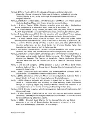 Norris	
  Curriculum	
  Vitae 17
Norris,	
  J.	
  &	
  Mirror	
  Theatre.	
  (2011).	
  (Director,	
  co-­‐author,	
  actor,	
  and	
  joker).	
  Common	
  
Knowledge?.	
  Annual	
  International	
  Conference	
  of	
  the	
  Center	
  for	
  Academic	
  Integrity:	
  
Thinking	
  Globally,	
  Acting	
  Locally:	
  Revisiting	
  &	
  Reviving	
  the	
  Fundamental	
  Values	
  of	
  
Integrity.	
  Markham.	
  
Norris,	
  J.,	
  and	
  Student	
  Company.	
  (2011).	
  (Director	
  co-­‐author	
  with	
  Mount	
  Saint	
  Vincent	
  graduate	
  
students).	
  Dealings.	
  Mount	
  Saint	
  Vincent	
  University	
  Summer	
  Institute.	
  
Norris,	
   J.	
   &	
   Mirror	
   Theatre.	
   (2011).	
   (Director,	
   co-­‐author,	
   actor,	
   and	
   joker).	
   “Dis”Positions.	
  
Annual	
  Symposium	
  on	
  Academic	
  Risk.	
  Brock	
  University,	
  St.	
  Catharines,	
  ON.	
  
Norris,	
  J.	
  &	
  Mirror	
  Theatre.	
  (2010).	
  (Director,	
  co-­‐author,	
  actor,	
  and	
  joker).	
  What	
  Lies	
  Beneath.	
  
R.A.M.P.	
  it	
  up	
  for	
  Safety”	
  Supervisors’	
  Conference.	
  Brock	
  University,	
  St.	
  Catharines,	
  ON.	
  
Norris,	
  J.	
  &	
  Student	
  Company.	
  (2010).	
  (Director	
  co-­‐author	
  with	
  Mount	
  Saint	
  Vincent	
  graduate	
  
students).	
  Spare	
  a	
  Little	
  Change?	
  Mount	
  Saint	
  Vincent	
  University	
  Summer	
  Institute.	
  
Norris,	
   J.	
   &	
   Mirror	
   Theatre.	
   (2010).	
   (Director,	
   co-­‐author,	
   actor,	
   and	
   joker).	
   Traces.	
   Closing	
  
keynote	
  performance	
  at	
  the	
  Visual	
  Culture	
  of	
  the	
  Americas	
  Workshop.	
  St.	
  Catharines,	
  ON.	
  
Norris,	
   J.	
   &	
   Mirror	
   Theatre.	
   (2010).	
   (Director,	
   co-­‐author,	
   actor,	
   and	
   joker).	
   (Re)Productions.	
  
Opening	
   performance	
   for	
   the	
   Brock	
   Center	
   for	
   Women’s	
   Studies:	
   What	
   Does	
  
Reproductive	
  Choice	
  Mean	
  to	
  You?	
  St.	
  Catharines,	
  ON.	
  
Norris,	
  J.,	
  and	
  Student	
  Company.	
  (2008).	
  (Director	
  co-­‐author	
  with	
  Mount	
  Saint	
  Vincent	
  graduate	
  
students).	
  Let’s	
  Make	
  Time.	
  Mount	
  Saint	
  Vincent	
  University	
  Summer	
  Institute.	
  
Norris,	
  J.,	
  and	
  Student	
  Company.	
  (2007).	
  (Director	
  co-­‐author	
  with	
  Ontario	
  University	
  Institute	
  of	
  
Technology	
   undergraduate	
   students).	
   Making	
   meaning:	
   	
   The	
   Politics	
   Of	
   Knowledge	
  
Construction.	
   Keynote.	
   The	
   Teacher	
   as	
   Knowledge	
   Creator	
   Conference	
   (Ontario	
  
Teachers’	
   Federation	
   and	
   the	
   Ontario	
   Association	
   of	
   Deans	
   of	
   Education),	
   Toronto,	
  
Ontario.	
  
Norris,	
   J.,	
   and	
   Student	
   Company.	
   	
   (2005).	
   (Director	
   co-­‐author	
   with	
   Mount	
   Saint	
   Vincent	
  
graduate	
  students).	
  Warts	
  or	
  Beauty	
  Marks?	
  Keynote:	
  Atlantic	
  Educators	
  Conference.	
  
Antigonish:	
  Nova	
  Scotia.	
  
Norris,	
  J.	
  (2005).	
  (Director	
  co-­‐author	
  with	
  Mount	
  Saint	
  Vincent	
  graduate	
  students).	
  Warts	
  or	
  
Beauty	
  Marks?	
  Mount	
  Saint	
  Vincent	
  University	
  Summer	
  Institute.	
  
Norris,	
  J.	
  (2005).	
  (Director	
  co-­‐author	
  with	
  Mount	
  Saint	
  Vincent	
  graduate	
  students).	
  Warts	
  or	
  
Beauty	
  Marks?	
  St.	
  Francis	
  Xavier	
  University	
  Summer	
  Graduate	
  Program.	
  
Norris,	
   J.	
   (2004).	
   (Director	
   and	
   Actor	
   with	
   Ahmad,	
   R.;	
   Aswell-­‐Doll,	
   M,;	
   Baker,	
   B,;	
   Pipan,	
   R.;	
  
White,	
   R.).	
   Reading	
   Power	
   and	
   RePlaying	
   our	
   Lives:	
   Exploring	
   Power	
   Relationships	
  
through	
  the	
  Scripts	
  of	
  Megan	
  Terry	
  and	
  David	
  Mamet.	
  Performance	
  presented	
  at	
  the	
  
Annual	
  Conference	
  of	
  The	
  Journal	
  of	
  Curriculum	
  Theorizing,	
  Dayton,	
  Ohio.	
  
Norris,	
  J.	
  (2004).	
  (Director	
  co-­‐author	
  with	
  elementary	
  school	
  students).	
  Solving	
  Problems.	
  York	
  
Elementary	
  School.	
  
Norris,	
  J.	
  &	
  Mirror	
  Theatre.	
  	
  (2004)	
  (Director,	
  MC,	
  actor	
  and	
  co-­‐author	
  with	
  student	
  company).	
  	
  	
  
Shadowing.	
  	
  Keynote	
  performance	
  presented	
  at	
  the	
  2004	
  Western	
  Canadian	
  Association	
  
for	
  Student	
  Teaching.	
  	
  Edmonton:	
  Alberta.	
  
Norris,	
   J.	
   (2003).	
   	
   (Director).	
   Uncle	
   Charley:	
   Act	
   II,	
   Historical	
   Narrative	
   as	
   Critical	
  
Pedagogy	
   in	
   an	
   Era	
   of	
   Standardization.	
   Performance	
   presented	
   at	
   the	
  
Curriculum	
  and	
  Pedagogy	
  Conference:	
  Decatur,	
  Georgia.	
  
 