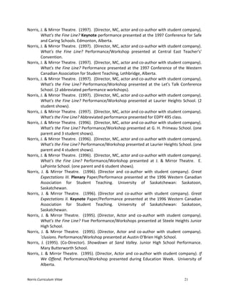 Norris	
  Curriculum	
  Vitae 21
Norris,	
  J.	
  &	
  Mirror	
  Theatre.	
  	
  (1997).	
  	
  (Director,	
  MC,	
  actor	
  and	
  co-­‐author	
  with	
  student	
  company).	
  
What's	
  the	
  Fine	
  Line?	
  Keynote	
  performance	
  presented	
  at	
  the	
  1997	
  Conference	
  for	
  Safe	
  
and	
  Caring	
  Schools.	
  Edmonton,	
  Alberta.	
  
Norris,	
  J.	
  &	
  Mirror	
  Theatre.	
  	
  (1997).	
  	
  (Director,	
  MC,	
  actor	
  and	
  co-­‐author	
  with	
  student	
  company).	
  
What's	
   the	
   Fine	
   Line?	
   Performance/Workshop	
   presented	
   at	
   Central	
   East	
   Teacher's'	
  
Convention.	
  
Norris,	
  J.	
  &	
  Mirror	
  Theatre.	
  	
  (1997).	
  	
  (Director,	
  MC,	
  actor	
  and	
  co-­‐author	
  with	
  student	
  company).	
  
What's	
  the	
  Fine	
  Line?	
  Performance	
  presented	
  at	
  the	
  1997	
  Conference	
  of	
  the	
  Western	
  
Canadian	
  Association	
  for	
  Student	
  Teaching,	
  Lethbridge,	
  Alberta.	
  
Norris,	
  J.	
  &	
  Mirror	
  Theatre.	
  	
  (1997).	
  	
  (Director,	
  MC,	
  actor	
  and	
  co-­‐author	
  with	
  student	
  company).	
  
What's	
  the	
  Fine	
  Line?	
  Performance/Workshop	
  presented	
  at	
  the	
  Let's	
  Talk	
  Conference	
  
School.	
  (2	
  abbreviated	
  performance	
  workshops).	
  
Norris,	
  J.	
  &	
  Mirror	
  Theatre.	
  	
  (1997).	
  	
  (Director,	
  MC,	
  actor	
  and	
  co-­‐author	
  with	
  student	
  company).	
  
What's	
  the	
  Fine	
  Line?	
  Performance/Workshop	
  presented	
  at	
  Laurier	
  Heights	
  School.	
  (2	
  
student	
  shows).	
  
Norris,	
  J.	
  &	
  Mirror	
  Theatre.	
  	
  (1997).	
  	
  (Director,	
  MC,	
  actor	
  and	
  co-­‐author	
  with	
  student	
  company).	
  
What's	
  the	
  Fine	
  Line?	
  Abbreviated	
  performance	
  presented	
  for	
  EDPY	
  495	
  class.	
  
Norris,	
  J.	
  &	
  Mirror	
  Theatre.	
  	
  (1996).	
  	
  (Director,	
  MC,	
  actor	
  and	
  co-­‐author	
  with	
  student	
  company).	
  
What's	
  the	
  Fine	
  Line?	
  Performance/Workshop	
  presented	
  at	
  G.	
  H.	
  Primeau	
  School.	
  (one	
  
parent	
  and	
  3	
  student	
  shows).	
  
Norris,	
  J.	
  &	
  Mirror	
  Theatre.	
  	
  (1996).	
  	
  (Director,	
  MC,	
  actor	
  and	
  co-­‐author	
  with	
  student	
  company).	
  
What's	
  the	
  Fine	
  Line?	
  Performance/Workshop	
  presented	
  at	
  Laurier	
  Heights	
  School.	
  (one	
  
parent	
  and	
  4	
  student	
  shows).	
  
Norris,	
  J.	
  &	
  Mirror	
  Theatre.	
  	
  (1996).	
  	
  (Director,	
  MC,	
  actor	
  and	
  co-­‐author	
  with	
  student	
  company).	
  
What's	
   the	
   Fine	
   Line?	
   Performance/Workshop	
   presented	
   at	
   J.	
   &	
   Mirror	
   Theatre.	
   	
   E.	
  
LaPointe	
  School.	
  (one	
  parent	
  and	
  6	
  student	
  shows).	
  
Norris,	
   J.	
   &	
   Mirror	
   Theatre.	
   	
   (1996).	
   (Director	
   and	
   co-­‐author	
   with	
   student	
   company).	
   Great	
  
Expectations	
  III.	
  Plenary	
  Paper/Performance	
  presented	
  at	
  the	
  1996	
  Western	
  Canadian	
  
Association	
   for	
   Student	
   Teaching.	
   University	
   of	
   Saskatchewan:	
   Saskatoon,	
  
Saskatchewan.	
  
Norris,	
   J.	
   &	
   Mirror	
   Theatre.	
   	
   (1996).	
   (Director	
   and	
   co-­‐author	
   with	
   student	
   company).	
   Great	
  
Expectations	
  II.	
  Keynote	
  Paper/Performance	
  presented	
  at	
  the	
  1996	
  Western	
  Canadian	
  
Association	
   for	
   Student	
   Teaching.	
   University	
   of	
   Saskatchewan:	
   Saskatoon,	
  
Saskatchewan.	
  
Norris,	
   J.	
   &	
   Mirror	
   Theatre.	
   	
   (1995).	
   (Director,	
   Actor	
   and	
   co-­‐author	
   with	
   student	
   company).	
  
What's	
  the	
  Fine	
  Line?	
  Five	
  Performance/Workshops	
  presented	
  at	
  Steele	
  Heights	
  Junior	
  
High	
  School.	
  	
  
Norris,	
   J.	
   &	
   Mirror	
   Theatre.	
   	
   (1995).	
   (Director,	
   Actor	
   and	
   co-­‐author	
   with	
   student	
   company).	
  
'clusions.	
  Performance/Workshop	
  presented	
  at	
  Austin	
  O'Brien	
  High	
  School.	
  
Norris,	
   J.	
   (1995).	
   (Co-­‐Director).	
   Showdown	
   at	
   Sand	
   Valley.	
   Junior	
   High	
   School	
   Performance.	
  	
  
Mary	
  Butterworth	
  School.	
  
Norris,	
  J.	
  &	
  Mirror	
  Theatre.	
  	
  (1995).	
  (Director,	
  Actor	
  and	
  co-­‐author	
  with	
  student	
  company).	
  If	
  
We	
   Offend.	
   Performance/Workshop	
   presented	
   during	
   Education	
   Week.	
   	
   University	
   of	
  
Alberta.	
  
 