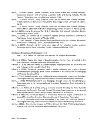 Norris	
  Curriculum	
  Vitae 24
Norris,	
   J.	
   &	
   Mirror	
   Theatre.	
   	
   (1999).	
   (Director,	
   Actor	
   and	
   co-­‐author	
   with	
   student	
   company).	
  
Respecting	
   diversity	
   and	
   preventing	
   prejudice.	
   Safe	
   and	
   Caring	
   Schools,	
   Alberta	
  
Teachers’	
  Association	
  and	
  Lions	
  Club	
  International.	
  (VHS).	
  
Norris,	
   J.	
   &	
   Mirror	
   Theatre.	
   (1994).	
   (Director,	
   Actor	
   and	
   co-­‐author	
   with	
   student	
   company).	
  
Great	
  expectations.	
  Edmonton:	
  Instructional	
  Technology	
  Center,	
  University	
  of	
  Alberta.	
  
(VHS).	
  
Norris,	
   J.	
   &	
   Mirror	
   Theatre.	
   (1994).	
   (Director,	
   Actor	
   and	
   co-­‐author	
   with	
   student	
   company).	
  
Mirror/Mirror.	
  Edmonton:	
  Instructional	
  Technology	
  Center,	
  University	
  of	
  Alberta.	
  (VHS).	
  
Norris,	
  J.	
  (1990).	
  Merry-­‐Grow-­‐Round	
  Part	
  1	
  &	
  2.	
  Edmonton:	
  Instructional	
  Technology	
  Center,	
  
University	
  of	
  Alberta.	
  (VHS).	
  
Norris,	
   J.	
   (1990).	
   An	
   example	
   of	
   the	
   collective	
   creation	
   process.	
   Edmonton:	
   Instructional	
  
Technology	
  Center,	
  University	
  of	
  Alberta.	
  (VHS).	
  
Norris,	
  J.	
  (1990).	
  Examples	
  of	
  some	
  dramatic	
  forms	
  used	
  in	
  the	
  collective	
  creations.	
  Edmonton:	
  
Instructional	
  Technology	
  Center,	
  University	
  of	
  Alberta.	
  (VHS).	
  
Norris,	
   J.	
   (1990).	
   Examples	
   of	
   the	
   exploration	
   stage	
   of	
   the	
   collective	
   creation	
   process.	
  
Edmonton:	
  Instructional	
  Technology	
  Center,	
  University	
  of	
  Alberta.	
  (VHS).	
  
	
  
Conference Presentations/Performances
	
   NOTE:	
  The	
  ‘R	
  ‘before	
  the	
  reference	
  indicates	
  that	
  the	
  proposal	
  was	
  refereed.	
  
	
  
R-­‐Norris,	
   J.	
   (2016).	
   Tracing	
   One	
   Root	
   of	
   Duoethnography:	
   Currere.	
   Paper	
   presented	
   at	
   the	
  
Curriculum	
  and	
  Pedagogy	
  conference,	
  Cleveland,	
  Ohio	
  
R-­‐Norris,	
  J.	
  (2016).	
  The	
  Basic	
  Tenets	
  of	
  Duoethnography.	
  Paper	
  presented	
  ate	
  the	
  Curriculum	
  
and	
  Pedagogy	
  conference,	
  Cleveland,	
  Ohio	
  
R-­‐Norris,	
   J.	
   (2016).	
   Theorizing	
   curriculum	
   studies,	
   teacher	
   education	
   and	
   research	
   through	
  
duoethnographic	
   pedagogy.	
   Book	
   launch	
   presented	
   at	
   the	
   Curriculum	
   and	
   Pedagogy	
  
conference,	
  Cleveland,	
  Ohio	
  
Norris,	
  J.	
  (2016).	
  Duoethnography	
  as	
  a	
  collaborative	
  autoethnographic	
  research	
  methodology.	
  
Thinking	
  Qualitatively,	
  International	
  Institute	
  for	
  Qualitative	
  Methodology.	
  Edmonton.	
  
Norris,	
   J.	
   (2016).	
   Media(ting)Research	
   and	
   Pedagogy	
   through	
   Video:	
   An	
   Autoethnography.	
  
Paper	
  presented	
  at	
  the	
  Humanities	
  Research	
  Institute	
  Symposium,	
  Brock	
  University,	
  St.	
  
Catharines.	
  
R-­‐Norris,	
  J.	
  and	
  McDonald,	
  B.	
  (2016).	
  Unity	
  of	
  Form	
  and	
  Content:	
  Revisiting	
  the	
  Pecha	
  Kucha	
  to	
  
Disseminate	
  Performative	
  Research	
  through	
  Videotape.	
  Paper	
  presented	
  at	
  the	
  Annual	
  
Meeting	
  of	
  the	
  American	
  Educational	
  Research	
  Association,	
  Washington.	
  
R-­‐Norris,	
   J.	
   Machines	
   and	
   Choral	
   Speech	
   as	
   Interpretive	
   Responses.	
   Paper	
   presented	
   at	
   the	
  
Annual	
  Meeting	
  of	
  the	
  American	
  Educational	
  Research	
  Association,	
  Washington.	
  
Norris,	
   J.	
   (2015).	
   Employing	
   Arts-­‐based	
   Approaches	
   in	
   All	
   Stages	
   of	
   Qualitative	
   Research.	
  
Thinking	
  Qualitatively,	
  International	
  Institute	
  for	
  Qualitative	
  Methodology.	
  Edmonton.	
  
Norris,	
   J.	
   (2015).	
   Disseminating	
   Images	
   and	
   Videos	
   through	
   the	
   Web.	
   Thinking	
   Qualitatively,	
  
International	
  Institute	
  for	
  Qualitative	
  Methodology.	
  Edmonton.	
  
 