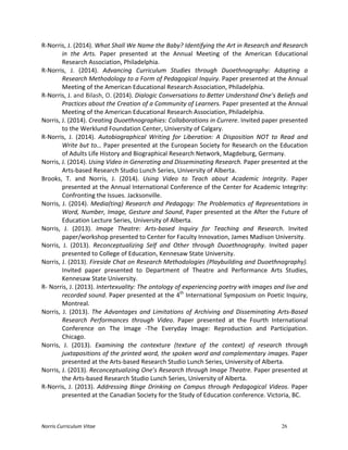 Norris	
  Curriculum	
  Vitae 26
R-­‐Norris,	
  J.	
  (2014).	
  What	
  Shall	
  We	
  Name	
  the	
  Baby?	
  Identifying	
  the	
  Art	
  in	
  Research	
  and	
  Research	
  
in	
   the	
   Arts.	
   Paper	
   presented	
   at	
   the	
   Annual	
   Meeting	
   of	
   the	
   American	
   Educational	
  
Research	
  Association,	
  Philadelphia.	
  
R-­‐Norris,	
   J.	
   (2014).	
   Advancing	
   Curriculum	
   Studies	
   through	
   Duoethnography:	
   Adapting	
   a	
  
Research	
  Methodology	
  to	
  a	
  Form	
  of	
  Pedagogical	
  Inquiry.	
  Paper	
  presented	
  at	
  the	
  Annual	
  
Meeting	
  of	
  the	
  American	
  Educational	
  Research	
  Association,	
  Philadelphia.	
  
R-­‐Norris,	
  J.	
  and	
  Bilash,	
  O.	
  (2014).	
  Dialogic	
  Conversations	
  to	
  Better	
  Understand	
  One’s	
  Beliefs	
  and	
  
Practices	
  about	
  the	
  Creation	
  of	
  a	
  Community	
  of	
  Learners.	
  Paper	
  presented	
  at	
  the	
  Annual	
  
Meeting	
  of	
  the	
  American	
  Educational	
  Research	
  Association,	
  Philadelphia.	
  
Norris,	
  J.	
  (2014).	
  Creating	
  Duoethnographies:	
  Collaborations	
  in	
  Currere.	
  Invited	
  paper	
  presented	
  
to	
  the	
  Werklund	
  Foundation	
  Center,	
  University	
  of	
  Calgary.	
  
R-­‐Norris,	
   J.	
   (2014).	
   Autobiographical	
   Writing	
   for	
   Liberation:	
   A	
   Disposition	
   NOT	
   to	
   Read	
   and	
  
Write	
  but	
  to…	
  Paper	
  presented	
  at	
  the	
  European	
  Society	
  for	
  Research	
  on	
  the	
  Education	
  
of	
  Adults	
  Life	
  History	
  and	
  Biographical	
  Research	
  Network,	
  Magdeburg,	
  Germany.	
  
Norris,	
  J.	
  (2014).	
  Using	
  Video	
  in	
  Generating	
  and	
  Disseminating	
  Research.	
  Paper	
  presented	
  at	
  the	
  
Arts-­‐based	
  Research	
  Studio	
  Lunch	
  Series,	
  University	
  of	
  Alberta.	
  
Brooks,	
   T.	
   and	
   Norris,	
   J.	
   (2014).	
   Using	
   Video	
   to	
   Teach	
   about	
   Academic	
   Integrity.	
   Paper	
  
presented	
  at	
  the	
  Annual	
  International	
  Conference	
  of	
  the	
  Center	
  for	
  Academic	
  Integrity:	
  
Confronting	
  the	
  Issues.	
  Jacksonville.	
  
Norris,	
  J.	
  (2014).	
  Media(ting)	
  Research	
  and	
  Pedagogy:	
  The	
  Problematics	
  of	
  Representations	
  in	
  
Word,	
  Number,	
  Image,	
  Gesture	
  and	
  Sound,	
  Paper	
  presented	
  at	
  the	
  After	
  the	
  Future	
  of	
  
Education	
  Lecture	
  Series,	
  University	
  of	
  Alberta.	
  
Norris,	
   J.	
   (2013).	
   Image	
   Theatre:	
   Arts-­‐based	
   Inquiry	
   for	
   Teaching	
   and	
   Research.	
   Invited	
  
paper/workshop	
  presented	
  to	
  Center	
  for	
  Faculty	
  Innovation,	
  James	
  Madison	
  University.	
  
Norris,	
   J.	
   (2013).	
   Reconceptualizing	
   Self	
   and	
   Other	
   through	
   Duoethnography.	
   Invited	
   paper	
  
presented	
  to	
  College	
  of	
  Education,	
  Kennesaw	
  State	
  University.	
  
Norris,	
  J.	
  (2013).	
  Fireside	
  Chat	
  on	
  Research	
  Methodologies	
  (Playbuilding	
  and	
  Duoethnography).	
  
Invited	
   paper	
   presented	
   to	
   Department	
   of	
   Theatre	
   and	
   Performance	
   Arts	
   Studies,	
  
Kennesaw	
  State	
  University.	
  
R-­‐	
  Norris,	
  J.	
  (2013).	
  Intertexuality:	
  The	
  ontology	
  of	
  experiencing	
  poetry	
  with	
  images	
  and	
  live	
  and	
  
recorded	
  sound.	
  Paper	
  presented	
  at	
  the	
  4th
	
  International	
  Symposium	
  on	
  Poetic	
  Inquiry,	
  
Montreal.	
  
Norris,	
   J.	
   (2013).	
   The	
   Advantages	
   and	
   Limitations	
   of	
   Archiving	
   and	
   Disseminating	
   Arts-­‐Based	
  
Research	
   Performances	
   through	
   Video.	
   Paper	
   presented	
   at	
   the	
   Fourth	
   International	
  
Conference	
   on	
   The	
   Image	
   -­‐The	
   Everyday	
   Image:	
   Reproduction	
   and	
   Participation.	
  
Chicago.	
  
Norris,	
   J.	
   (2013).	
   Examining	
   the	
   contexture	
   (texture	
   of	
   the	
   context)	
   of	
   research	
   through	
  
juxtapositions	
  of	
  the	
  printed	
  word,	
  the	
  spoken	
  word	
  and	
  complementary	
  images.	
  Paper	
  
presented	
  at	
  the	
  Arts-­‐based	
  Research	
  Studio	
  Lunch	
  Series,	
  University	
  of	
  Alberta.	
  
Norris,	
  J.	
  (2013).	
  Reconceptualizing	
  One’s	
  Research	
  through	
  Image	
  Theatre.	
  Paper	
  presented	
  at	
  
the	
  Arts-­‐based	
  Research	
  Studio	
  Lunch	
  Series,	
  University	
  of	
  Alberta.	
  
R-­‐Norris,	
  J.	
  (2013).	
  Addressing	
  Binge	
  Drinking	
  on	
  Campus	
  through	
  Pedagogical	
  Videos.	
  Paper	
  
presented	
  at	
  the	
  Canadian	
  Society	
  for	
  the	
  Study	
  of	
  Education	
  conference.	
  Victoria,	
  BC.	
  
	
  
 