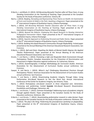 Norris	
  Curriculum	
  Vitae 27
R-­‐Norris,	
  J.	
  and	
  Bilash,	
  O.	
  (2013).	
  Still	
  Becoming	
  Mutualist	
  Teachers	
  after	
  all	
  These	
  Years:	
  A	
  Long	
  
Standing	
  Conversation	
  on	
  the	
  Teaching	
  of	
  Teaching.	
  Paper	
  presented	
  at	
  the	
  Canadian	
  
Society	
  for	
  the	
  Study	
  of	
  Education	
  conference.	
  Victoria,	
  BC.	
  
Norris,	
  J.	
  (2013).	
  Reading,	
  Rereading	
  and	
  Representing	
  Three	
  Poems	
  on	
  Health:	
  An	
  Examination	
  
of	
  Form	
  and	
  Content	
  (A	
  Walk	
  in	
  the	
  Park:	
  Awaiting	
  a	
  Diagnosis).	
  Paper	
  presented	
  at	
  the	
  
9th
	
  International	
  Congress	
  of	
  Qualitative	
  Inquiry,	
  Urbana-­‐Champaign.	
  
Norris,	
   J.	
   (2013).	
   Still	
   Becoming	
   Mutualist	
   Teacher	
   Educators	
   after	
   all	
   These	
   Years:	
   A	
   Long	
  
Standing	
   Conversation	
   on	
   the	
   Teaching	
   of	
   Teaching.	
   Paper	
   presented	
   at	
   the	
   9th
	
  
International	
  Congress	
  of	
  Qualitative	
  Inquiry,	
  Urbana-­‐Champaign.	
  
Norris,	
  J.	
  (2013).	
  Beyond	
  the	
  Didactic:	
  Employing	
  Arts	
  Based	
  Research	
  to	
  Develop	
  Interactive	
  
Pedagogical	
  Intervention	
  Videos.	
  Paper	
  presented	
  at	
  the	
  9th
	
  International	
  Congress	
  of	
  
Qualitative	
  Inquiry,	
  Urbana-­‐Champaign.	
  
Norris,	
  J.	
  (2013).	
  Vignette	
  Approach	
  to	
  Performing	
  Personal	
  and	
  Public	
  Stories.	
  Paper	
  presented	
  
at	
  the	
  9th
	
  International	
  Congress	
  of	
  Qualitative	
  Inquiry,	
  Urbana-­‐Champaign.	
  
Norris,	
  J.	
  (2013).	
  Building	
  Arts-­‐based	
  Research	
  Communities	
  through	
  Playbuilding.	
  Invited	
  paper	
  
presented	
  at	
  the	
  Annual	
  Meeting	
  of	
  the	
  American	
  Educational	
  Research	
  Association,	
  San	
  
Francisco.	
  
R-­‐Norris,	
  J.	
  (2013).	
  Ball	
  and	
  Chain:	
  Dispelling	
  the	
  Myths	
  of	
  Mental	
  Health	
  Stigmas	
  (An	
  Applied	
  
Theatre	
   Performance).	
   Paper	
   presented	
   at	
   the	
   Annual	
   Meeting	
   of	
   the	
   American	
  
Educational	
  Research	
  Association,	
  San	
  Francisco.	
  
Brooks,	
  T.	
  and	
  Norris,	
  J.	
  (2013).	
  Promoting	
  a	
  Safe	
  and	
  Respectful	
  Work	
  Environment	
  through	
  
Participatory	
   Theatre.	
   Canadian	
   Association	
   for	
   the	
   Prevention	
   of	
   Discrimination	
   and	
  
Harassment	
  in	
  Higher	
  Education	
  regional	
  conference.	
  St.	
  Catharines,	
  Ontario.	
  
Norris,	
   J.	
   (2013).	
   Duoethnography:	
   A	
   Dialogic	
   Methodology	
   for	
   Curriculum	
   Studies.	
   American	
  
Association	
   for	
   the	
   Advancement	
   of	
   Curriculum	
   Studies	
   annual	
   conference.	
   San	
  
Francisco.	
  	
  
Sawyer,	
   R.	
   and	
   Norris,	
   J.	
   (2013).	
   Where’s	
   Joy?	
   Challenging	
   Educational	
   Practices	
   through	
  
Participatory	
  Theatre.	
  American	
  Association	
  for	
  the	
  Advancement	
  of	
  Curriculum	
  Studies	
  
annual	
  conference.	
  San	
  Francisco.	
  
Brooks,	
   T.	
   and	
   Norris,	
   J.	
   (2013).	
   Disseminating	
   Academic	
   Integrity	
   Through	
   Video:	
   Using	
  
Performative	
   Arts-­‐Based	
   Research	
   to	
   Get	
   the	
   Word	
   Out,	
   Annual	
   International	
  
Conference	
  of	
  the	
  Center	
  for	
  Academic	
  Integrity,	
  San	
  Antonio,	
  Texas.	
  
Norris,	
   J.	
   (2012)	
   Participatory	
   arts-­‐based	
   research	
   in	
   three	
   integrated	
   acts:	
   Generation,	
  
Processing	
   and	
   performing.	
   Invited	
   keynote	
   Arts-­‐Based	
   Research	
   Dissemination:	
  
Possibilities	
  and	
  Challenges.	
  Edmonton,	
  AB.	
  
R-­‐Norris,	
  J.	
  and	
  Brooks,	
  T.	
  (2012).	
  Common	
  Knowledge?	
  Addressing	
  issues	
  of	
  academic	
  integrity	
  
through	
   applied	
   theatre.	
   Paper	
   presented	
   at	
   the	
   Canadian	
   Society	
   for	
   the	
   Study	
   of	
  
Education	
  conference.	
  Kitchener,	
  ON.	
  
R-­‐Norris,	
  J.	
  and	
  Brooks,	
  T.	
  (2012).	
  Disseminating	
  performative	
  research	
  in	
  video	
  format.	
  Paper	
  
presented	
  at	
  the	
  Canadian	
  Society	
  for	
  the	
  Study	
  of	
  Education	
  conference.	
  Kitchener,	
  ON.	
  
Norris,	
  J.	
  (2012).	
  The	
  play’s	
  the	
  thing:	
  Performing	
  the	
  preconference	
  workshop	
  on	
  playbuilding.	
  
Paper	
   presented	
   at	
   the	
   8th
	
   International	
   Congress	
   of	
   Qualitative	
   Inquiry,	
   Urbana-­‐
Champaign.	
  
 