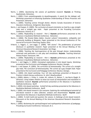 Norris	
  Curriculum	
  Vitae 31
Norris,	
   J.	
   (2005).	
   Questioning	
   the	
   canons	
   of	
   qualitative	
   research.	
   Keynote	
   at	
   Thinking	
  
Qualitatively.	
  Edmonton.	
  
Norris,	
   J.	
   (2005.)	
   From	
   autoethnography	
   to	
   duoethnography:	
   A	
   search	
   for	
   the	
   dialogic	
   self.	
  
Workshop	
  presented	
  at	
  Enhancing	
  Qualitative	
  Understanding	
  of	
  Illness	
  Processes	
  and	
  
Prevention.	
  Edmonton.	
  
Norris,	
   J.	
   (2005).	
   Teaching	
   science	
   through	
   drama.	
   Atlantic	
   Canada	
   Association	
   of	
   Science	
  
Educators	
  Conference.	
  Antigonish,	
  Nova	
  Scotia.	
  
Norris,	
  J.	
  and	
  Sawyer,	
  R.	
  (2005).	
  The	
  curriculum	
  of	
  sexual	
  orientation	
  as	
  lived	
  by	
  a	
  gay	
  straight	
  
male	
   and	
   a	
   straight	
   gay	
   male.	
   	
   Paper	
   presented	
   at	
   the	
   Provoking	
   Curriculum	
  
Conference.	
  Victoria,	
  B.	
  C.	
  	
  
Norris,	
   J.	
   (2005).	
   Playbuilding	
   as	
   research	
   -­‐	
   Part	
   2.	
   Keynote	
   performance	
   presented	
   at	
   the	
  
Advances	
  in	
  Qualitative	
  Methods	
  Conference.	
  	
  Edmonton.	
  
Norris,	
   J.	
   (2004).	
   The	
   frosted	
   flakes	
   fables:	
   Counter	
   culture?	
   Camaraderie,	
   collegiality	
   and	
  
community	
   building	
   at	
   Bergamo.	
   Paper	
   presented	
   at	
   the	
   Annual	
   Conference	
   of	
   The	
  
Journal	
  of	
  Curriculum	
  Theorizing,	
  Dayton,	
  Ohio.	
  
R-­‐Norris,	
   J.;	
   Higgins,	
   C.;	
   and	
   Leggo,	
   C.	
   (2004).	
   “Shh	
   stories”:	
   The	
   problematics	
   of	
   personal	
  
disclosure	
   in	
   qualitative	
   research.	
   Paper	
   presented	
   at	
   the	
   Annual	
   Meeting	
   of	
   the	
  
American	
  Educational	
  Research	
  Association.	
  San	
  Diego.	
  
Norris,	
   J.	
   (2004).	
   Teaching	
   the	
   lived-­‐experience	
   of	
   the	
   past	
   through	
   drama:	
   Understanding	
  
universals	
   and	
   particulars	
   in	
   role	
   play	
   and	
   simulations.	
   Keynote.	
   Teaching	
   American	
  
History	
  Project.	
  Vancouver,	
  WA.	
  
Norris,	
   J.	
   (2004).	
   Playbuilding	
   as	
   research	
   -­‐	
   Part	
   1.	
   Keynote	
   performance	
   presented	
   at	
   the	
  
Advances	
  in	
  Qualitative	
  Methods	
  Conference.	
  	
  Edmonton.	
  
R-­‐Norris.	
   J.	
   and	
   Higgins,	
   C.	
   (2003).	
   Conceptual	
   explorations	
   in	
   arts	
   based	
   inquiry.	
   Workshop	
  
presented	
  at	
  the	
  Curriculum	
  and	
  Pedagogy	
  Conference:	
  Decatur,	
  Georgia.	
  
R-­‐Norris,	
  J.	
  and	
  Sawyer,	
  R.	
  (2003).	
  The	
  curriculum	
  of	
  homosexuality:	
  The	
  currere	
  of	
  a	
  straight	
  
gay	
  male;	
  The	
  curriculum	
  of	
  heterosexuality:	
  The	
  currere	
  of	
  a	
  gay	
  straight	
  male.	
  Paper	
  
presented	
  at	
  the	
  Curriculum	
  and	
  Pedagogy	
  Conference:	
  Decatur,	
  Georgia.	
  
Norris,	
   J.	
   (2003).	
   Arts	
   based	
   workshop.	
   Four	
   1/2	
   day	
   workshops	
   presented	
   at	
   Research	
   in	
  
Practice	
  in	
  Adult	
  Literacy	
  conference.	
  St.	
  John’s	
  Newfoundland	
  	
  
Norris,	
  J.	
  (2003).	
  Adams,	
  J.,	
  Finley,	
  S.,	
  Linden,	
  M.,	
  Lefevre,	
  D.,	
  Nelson,	
  T.,	
  Joe	
  Norris	
  Ojaghi,	
  R.	
  
(Director).	
  Using	
  readers	
  theatre	
  to	
  tease	
  out	
  issues	
  of	
  interpretation	
  and	
  translation	
  in	
  
qualitative	
   research.	
   Keynote	
   performance	
   presented	
   at	
   the	
   Advances	
   in	
   Qualitative	
  
Methods	
  Conference.	
  	
  Banff.	
  
Norris,	
  J.	
  (2003).	
  Arts-­‐based	
  workshop.	
  	
  Invited	
  full	
  day	
  workshop	
  presented	
  at	
  the	
  Advances	
  in	
  
Qualitative	
  Methods	
  Conference.	
  	
  Banff.	
  
Norris,	
  J.	
  (2003).	
  Arts-­‐based	
  research	
  is	
  for	
  everyone:	
  Exploring	
  the	
  methodological	
  potential	
  of	
  
arts-­‐based	
   research	
   in	
   data	
   collection,	
   analysis	
   and	
   dissemination.	
   Keynote	
   paper	
  
presented	
  at	
  the	
  Advances	
  in	
  Qualitative	
  Methods	
  Conference.	
  	
  Banff.	
  
Norris,	
  J.	
  (2003).	
  To	
  both	
  build	
  and	
  question	
  the	
  canons:	
  A	
  challenge	
  of	
  arts	
  based	
  research.	
  
Discussant	
   at	
   the	
   Annual	
   Meeting	
   of	
   the	
   American	
   Educational	
   Research	
   Association.	
  
Chicago.	
  
Norris,	
  J.	
  (2003).	
  Reclaiming	
  the	
  spiritual/magical	
  and	
  mythopoetical	
  dimensions	
  of	
  pedagogy.	
  
Provoking	
  Curriculum	
  Conference.	
  Vancouver,	
  B.	
  C.	
  
 