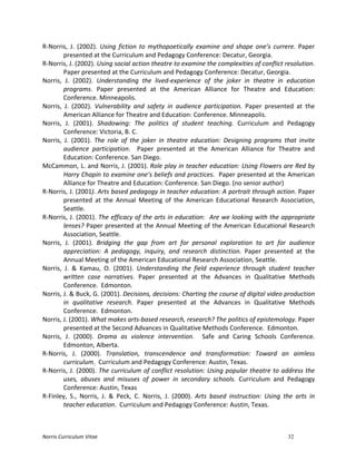 Norris	
  Curriculum	
  Vitae 32
R-­‐Norris,	
   J.	
   (2002).	
   Using	
   fiction	
   to	
   mythopoetically	
   examine	
   and	
   shape	
   one’s	
   currere.	
   Paper	
  
presented	
  at	
  the	
  Curriculum	
  and	
  Pedagogy	
  Conference:	
  Decatur,	
  Georgia.	
  
R-­‐Norris,	
  J.	
  (2002).	
  Using	
  social	
  action	
  theatre	
  to	
  examine	
  the	
  complexities	
  of	
  conflict	
  resolution.	
  
Paper	
  presented	
  at	
  the	
  Curriculum	
  and	
  Pedagogy	
  Conference:	
  Decatur,	
  Georgia.	
  
Norris,	
   J.	
   (2002).	
   Understanding	
   the	
   lived-­‐experience	
   of	
   the	
   joker	
   in	
   theatre	
   in	
   education	
  
programs.	
   Paper	
   presented	
   at	
   the	
   American	
   Alliance	
   for	
   Theatre	
   and	
   Education:	
  
Conference.	
  Minneapolis.	
  
Norris,	
   J.	
   (2002).	
   Vulnerability	
   and	
   safety	
   in	
   audience	
   participation.	
   Paper	
   presented	
   at	
   the	
  
American	
  Alliance	
  for	
  Theatre	
  and	
  Education:	
  Conference.	
  Minneapolis.	
  
Norris,	
   J.	
   (2001).	
   Shadowing:	
   The	
   politics	
   of	
   student	
   teaching.	
   Curriculum	
   and	
   Pedagogy	
  
Conference:	
  Victoria,	
  B.	
  C.	
  
Norris,	
   J.	
   (2001).	
   The	
   role	
   of	
   the	
   joker	
   in	
   theatre	
   education:	
   Designing	
   programs	
   that	
   invite	
  
audience	
   participation.	
   	
   Paper	
   presented	
   at	
   the	
   American	
   Alliance	
   for	
   Theatre	
   and	
  
Education:	
  Conference.	
  San	
  Diego.	
  
McCammon,	
  L.	
  and	
  Norris,	
  J.	
  (2001).	
  Role	
  play	
  in	
  teacher	
  education:	
  Using	
  Flowers	
  are	
  Red	
  by	
  
Harry	
  Chapin	
  to	
  examine	
  one’s	
  beliefs	
  and	
  practices.	
  	
  Paper	
  presented	
  at	
  the	
  American	
  
Alliance	
  for	
  Theatre	
  and	
  Education:	
  Conference.	
  San	
  Diego.	
  (no	
  senior	
  author)	
  
R-­‐Norris,	
  J.	
  (2001).	
  Arts	
  based	
  pedagogy	
  in	
  teacher	
  education:	
  A	
  portrait	
  through	
  action.	
  Paper	
  
presented	
   at	
   the	
   Annual	
   Meeting	
   of	
   the	
   American	
   Educational	
   Research	
   Association,	
  
Seattle.	
  
R-­‐Norris,	
  J.	
  (2001).	
  The	
  efficacy	
  of	
  the	
  arts	
  in	
  education:	
  	
  Are	
  we	
  looking	
  with	
  the	
  appropriate	
  
lenses?	
  Paper	
  presented	
  at	
  the	
  Annual	
  Meeting	
  of	
  the	
  American	
  Educational	
  Research	
  
Association,	
  Seattle.	
  
Norris,	
   J.	
   (2001).	
   Bridging	
   the	
   gap	
   from	
   art	
   for	
   personal	
   exploration	
   to	
   art	
   for	
   audience	
  
appreciation:	
   A	
   pedagogy,	
   inquiry,	
   and	
   research	
   distinction.	
   Paper	
   presented	
   at	
   the	
  
Annual	
  Meeting	
  of	
  the	
  American	
  Educational	
  Research	
  Association,	
  Seattle.	
  
Norris,	
   J.	
   &	
   Kamau,	
   O.	
   (2001).	
   Understanding	
   the	
   field	
   experience	
   through	
   student	
   teacher	
  
written	
   case	
   narratives.	
   Paper	
   presented	
   at	
   the	
   Advances	
   in	
   Qualitative	
   Methods	
  
Conference.	
  	
  Edmonton.	
  
Norris,	
  J.	
  &	
  Buck,	
  G.	
  (2001).	
  Decisions,	
  decisions:	
  Charting	
  the	
  course	
  of	
  digital	
  video	
  production	
  
in	
   qualitative	
   research.	
   Paper	
   presented	
   at	
   the	
   Advances	
   in	
   Qualitative	
   Methods	
  
Conference.	
  	
  Edmonton.	
  
Norris,	
  J.	
  (2001).	
  What	
  makes	
  arts-­‐based	
  research,	
  research?	
  The	
  politics	
  of	
  epistemology.	
  Paper	
  
presented	
  at	
  the	
  Second	
  Advances	
  in	
  Qualitative	
  Methods	
  Conference.	
  	
  Edmonton.	
  
Norris,	
   J.	
   (2000).	
   Drama	
   as	
   violence	
   intervention.	
   	
   Safe	
   and	
   Caring	
   Schools	
   Conference.	
  
Edmonton,	
  Alberta.	
  
R-­‐Norris,	
   J.	
   (2000).	
   Translation,	
   transcendence	
   and	
   transformation:	
   Toward	
   an	
   aimless	
  
curriculum.	
  	
  Curriculum	
  and	
  Pedagogy	
  Conference:	
  Austin,	
  Texas.	
  	
  	
  
R-­‐Norris,	
  J.	
  (2000).	
  The	
  curriculum	
  of	
  conflict	
  resolution:	
  Using	
  popular	
  theatre	
  to	
  address	
  the	
  
uses,	
   abuses	
   and	
   misuses	
   of	
   power	
   in	
   secondary	
   schools.	
   Curriculum	
   and	
   Pedagogy	
  
Conference:	
  Austin,	
  Texas	
  
R-­‐Finley,	
   S.,	
   Norris,	
   J.	
   &	
   Peck,	
   C.	
   Norris,	
   J.	
   (2000).	
   Arts	
   based	
   instruction:	
   Using	
   the	
   arts	
   in	
  
teacher	
  education.	
  	
  Curriculum	
  and	
  Pedagogy	
  Conference:	
  Austin,	
  Texas.	
  
 