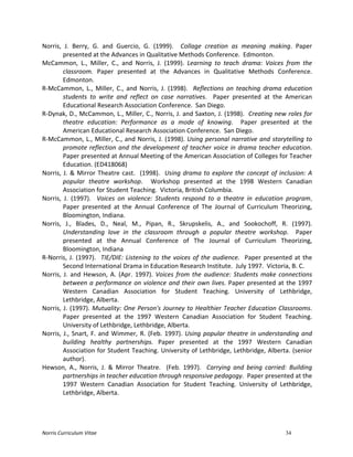 Norris	
  Curriculum	
  Vitae 34
Norris,	
   J.	
   Berry,	
   G.	
   and	
   Guercio,	
   G.	
   (1999).	
   	
   Collage	
   creation	
   as	
   meaning	
   making.	
   Paper	
  
presented	
  at	
  the	
  Advances	
  in	
  Qualitative	
  Methods	
  Conference.	
  	
  Edmonton.	
  
McCammon,	
   L.,	
   Miller,	
   C.,	
   and	
   Norris,	
   J.	
   (1999).	
   Learning	
   to	
   teach	
   drama:	
   Voices	
   from	
   the	
  
classroom.	
   Paper	
   presented	
   at	
   the	
   Advances	
   in	
   Qualitative	
   Methods	
   Conference.	
  	
  
Edmonton.	
  
R-­‐McCammon,	
   L.,	
   Miller,	
   C.,	
   and	
   Norris,	
   J.	
   (1998).	
   	
   Reflections	
   on	
   teaching	
   drama	
   education	
  
students	
   to	
   write	
   and	
   reflect	
   on	
   case	
   narratives.	
   	
   Paper	
   presented	
   at	
   the	
   American	
  
Educational	
  Research	
  Association	
  Conference.	
  	
  San	
  Diego.	
  
R-­‐Dynak,	
  D.,	
  McCammon,	
  L.,	
  Miller,	
  C.,	
  Norris,	
  J.	
  and	
  Saxton,	
  J.	
  (1998).	
  	
  Creating	
  new	
  roles	
  for	
  
theatre	
   education:	
   Performance	
   as	
   a	
   mode	
   of	
   knowing.	
   	
   Paper	
   presented	
   at	
   the	
  
American	
  Educational	
  Research	
  Association	
  Conference.	
  	
  San	
  Diego.	
  
R-­‐McCammon,	
  L.,	
  Miller,	
  C.,	
  and	
  Norris,	
  J.	
  (1998).	
  Using	
  personal	
  narrative	
  and	
  storytelling	
  to	
  
promote	
  reflection	
  and	
  the	
  development	
  of	
  teacher	
  voice	
  in	
  drama	
  teacher	
  education.	
  
Paper	
  presented	
  at	
  Annual	
  Meeting	
  of	
  the	
  American	
  Association	
  of	
  Colleges	
  for	
  Teacher	
  
Education.	
  (ED418068)	
  
Norris,	
  J.	
  &	
  Mirror	
  Theatre	
  cast.	
  	
  (1998).	
  	
  Using	
  drama	
  to	
  explore	
  the	
  concept	
  of	
  inclusion:	
  A	
  
popular	
   theatre	
   workshop.	
   	
   Workshop	
   presented	
   at	
   the	
   1998	
   Western	
   Canadian	
  
Association	
  for	
  Student	
  Teaching.	
  	
  Victoria,	
  British	
  Columbia.	
  
Norris,	
   J.	
   (1997).	
   	
   Voices	
   on	
   violence:	
   Students	
   respond	
   to	
   a	
   theatre	
   in	
   education	
   program.	
  	
  	
  
Paper	
   presented	
   at	
   the	
   Annual	
   Conference	
   of	
   The	
   Journal	
   of	
   Curriculum	
   Theorizing,	
  
Bloomington,	
  Indiana.	
  
Norris,	
   J.,	
   Blades,	
   D.,	
   Neal,	
   M.,	
   Pipan,	
   R.,	
   Skrupskelis,	
   A.,	
   and	
   Sookochoff,	
   R.	
   (1997).	
  
Understanding	
   love	
   in	
   the	
   classroom	
   through	
   a	
   popular	
   theatre	
   workshop.	
   	
   Paper	
  
presented	
   at	
   the	
   Annual	
   Conference	
   of	
   The	
   Journal	
   of	
   Curriculum	
   Theorizing,	
  
Bloomington,	
  Indiana	
  
R-­‐Norris,	
  J.	
  (1997).	
  	
  TIE/DIE:	
  Listening	
  to	
  the	
  voices	
  of	
  the	
  audience.	
  	
  Paper	
  presented	
  at	
  the	
  
Second	
  International	
  Drama	
  in	
  Education	
  Research	
  Institute.	
  	
  July	
  1997.	
  	
  Victoria,	
  B.	
  C.	
  
Norris,	
  J.	
  and	
  Hewson,	
  A.	
  (Apr.	
  1997).	
  Voices	
  from	
  the	
  audience:	
  Students	
  make	
  connections	
  
between	
  a	
  performance	
  on	
  violence	
  and	
  their	
  own	
  lives.	
  Paper	
  presented	
  at	
  the	
  1997	
  
Western	
   Canadian	
   Association	
   for	
   Student	
   Teaching.	
   University	
   of	
   Lethbridge,	
  
Lethbridge,	
  Alberta.	
  
Norris,	
  J.	
  (1997).	
  Mutuality:	
  One	
  Person's	
  Journey	
  to	
  Healthier	
  Teacher	
  Education	
  Classrooms.	
  
Paper	
   presented	
   at	
   the	
   1997	
   Western	
   Canadian	
   Association	
   for	
   Student	
   Teaching.	
  
University	
  of	
  Lethbridge,	
  Lethbridge,	
  Alberta.	
  
Norris,	
  J.,	
  Snart,	
  F.	
  and	
  Wimmer,	
  R.	
  (Feb.	
  1997).	
  Using	
  popular	
  theatre	
  in	
  understanding	
  and	
  
building	
   healthy	
   partnerships.	
   Paper	
   presented	
   at	
   the	
   1997	
   Western	
   Canadian	
  
Association	
  for	
  Student	
  Teaching.	
  University	
  of	
  Lethbridge,	
  Lethbridge,	
  Alberta.	
  (senior	
  
author).	
  
Hewson,	
   A.,	
   Norris,	
   J.	
   &	
   Mirror	
   Theatre.	
   	
   (Feb.	
   1997).	
   	
   Carrying	
   and	
   being	
   carried:	
   Building	
  
partnerships	
  in	
  teacher	
  education	
  through	
  responsive	
  pedagogy.	
  	
  Paper	
  presented	
  at	
  the	
  
1997	
   Western	
   Canadian	
   Association	
   for	
   Student	
   Teaching.	
   University	
   of	
   Lethbridge,	
  
Lethbridge,	
  Alberta.	
  
 