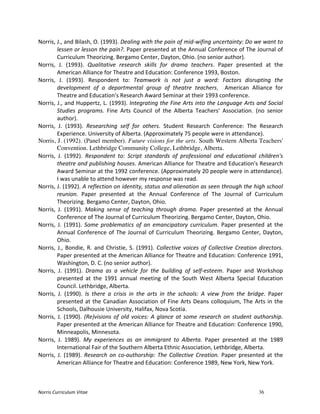 Norris	
  Curriculum	
  Vitae 36
Norris,	
  J.,	
  and	
  Bilash,	
  O.	
  (1993).	
  Dealing	
  with	
  the	
  pain	
  of	
  mid-­‐wifing	
  uncertainty:	
  Do	
  we	
  want	
  to	
  
lessen	
  or	
  lesson	
  the	
  pain?.	
  Paper	
  presented	
  at	
  the	
  Annual	
  Conference	
  of	
  The	
  Journal	
  of	
  
Curriculum	
  Theorizing.	
  Bergamo	
  Center,	
  Dayton,	
  Ohio.	
  (no	
  senior	
  author).	
  
Norris,	
   J.	
   (1993).	
   Qualitative	
   research	
   skills	
   for	
   drama	
   teachers.	
   Paper	
   presented	
   at	
   the	
  
American	
  Alliance	
  for	
  Theatre	
  and	
  Education:	
  Conference	
  1993,	
  Boston.	
  
Norris,	
   J.	
   (1993).	
   Respondent	
   to:	
   Teamwork	
   is	
   not	
   just	
   a	
   word:	
   Factors	
   disrupting	
   the	
  
development	
   of	
   a	
   departmental	
   group	
   of	
   theatre	
   teachers.	
   	
   American	
   Alliance	
   for	
  
Theatre	
  and	
  Education's	
  Research	
  Award	
  Seminar	
  at	
  their	
  1993	
  conference.	
  
Norris,	
  J.,	
  and	
  Huppertz,	
  L.	
  (1993).	
  Integrating	
  the	
  Fine	
  Arts	
  into	
  the	
  Language	
  Arts	
  and	
  Social	
  
Studies	
   programs.	
   Fine	
   Arts	
   Council	
   of	
   the	
   Alberta	
   Teachers'	
   Association.	
   (no	
   senior	
  
author).	
  	
  
Norris,	
   J.	
   (1993).	
   Researching	
   self	
   for	
   others.	
   Student	
   Research	
   Conference:	
   The	
   Research	
  
Experience.	
  University	
  of	
  Alberta.	
  (Approximately	
  75	
  people	
  were	
  in	
  attendance).	
  
Norris, J. (1992). (Panel member). Future visions for the arts. South Western Alberta Teachers'
Convention. Lethbridge Community College, Lethbridge, Alberta.
Norris,	
   J.	
   (1992).	
   Respondent	
   to:	
   Script	
   standards	
   of	
   professional	
   and	
   educational	
   children's	
  
theatre	
  and	
  publishing	
  houses.	
  American	
  Alliance	
  for	
  Theatre	
  and	
  Education's	
  Research	
  
Award	
  Seminar	
  at	
  the	
  1992	
  conference.	
  (Approximately	
  20	
  people	
  were	
  in	
  attendance).	
  
I	
  was	
  unable	
  to	
  attend	
  however	
  my	
  response	
  was	
  read.	
  
Norris,	
  J.	
  (1992).	
  A	
  reflection	
  on	
  identity,	
  status	
  and	
  alienation	
  as	
  seen	
  through	
  the	
  high	
  school	
  
reunion.	
   Paper	
   presented	
   at	
   the	
   Annual	
   Conference	
   of	
   The	
   Journal	
   of	
   Curriculum	
  
Theorizing.	
  Bergamo	
  Center,	
  Dayton,	
  Ohio.	
  
Norris,	
   J.	
   (1991).	
   Making	
   sense	
   of	
   teaching	
   through	
   drama.	
   Paper	
   presented	
   at	
   the	
   Annual	
  
Conference	
  of	
  The	
  Journal	
  of	
  Curriculum	
  Theorizing.	
  Bergamo	
  Center,	
  Dayton,	
  Ohio.	
  
Norris,	
   J.	
   (1991).	
   Some	
   problematics	
   of	
   an	
   emancipatory	
   curriculum.	
   Paper	
   presented	
   at	
   the	
  
Annual	
  Conference	
  of	
  The	
  Journal	
  of	
  Curriculum	
  Theorizing.	
  Bergamo	
  Center,	
  Dayton,	
  
Ohio.	
  
Norris,	
  J.,	
  Bondie,	
  R.	
  and	
  Christie,	
  S.	
  (1991).	
  Collective	
  voices	
  of	
  Collective	
  Creation	
  directors.	
  
Paper	
  presented	
  at	
  the	
  American	
  Alliance	
  for	
  Theatre	
  and	
  Education:	
  Conference	
  1991,	
  
Washington,	
  D.	
  C.	
  (no	
  senior	
  author).	
  
Norris,	
   J.	
   (1991).	
   Drama	
   as	
   a	
   vehicle	
   for	
   the	
   building	
   of	
   self-­‐esteem.	
   Paper	
   and	
   Workshop	
  
presented	
   at	
   the	
   1991	
   annual	
   meeting	
   of	
   the	
   South	
   West	
   Alberta	
   Special	
   Education	
  
Council.	
  Lethbridge,	
  Alberta.	
  
Norris,	
   J.	
   (1990).	
   Is	
   there	
   a	
   crisis	
   in	
   the	
   arts	
   in	
   the	
   schools:	
   A	
   view	
   from	
   the	
   bridge.	
   Paper	
  
presented	
  at	
  the	
  Canadian	
  Association	
  of	
  Fine	
  Arts	
  Deans	
  colloquium,	
  The	
  Arts	
  in	
  the	
  
Schools,	
  Dalhousie	
  University,	
  Halifax,	
  Nova	
  Scotia.	
  
Norris,	
  J.	
  (1990).	
  (Re)visions	
  of	
  old	
  voices:	
  A	
  glance	
  at	
  some	
  research	
  on	
  student	
  authorship.	
  
Paper	
  presented	
  at	
  the	
  American	
  Alliance	
  for	
  Theatre	
  and	
  Education:	
  Conference	
  1990,	
  
Minneapolis,	
  Minnesota.	
  
Norris,	
   J.	
   1989).	
   My	
   experiences	
   as	
   an	
   immigrant	
   to	
   Alberta.	
   Paper	
   presented	
   at	
   the	
   1989	
  
International	
  Fair	
  of	
  the	
  Southern	
  Alberta	
  Ethnic	
  Association,	
  Lethbridge,	
  Alberta.	
  
Norris,	
  J.	
  (1989).	
  Research	
  on	
  co-­‐authorship:	
  The	
  Collective	
  Creation.	
  Paper	
  presented	
  at	
  the	
  
American	
  Alliance	
  for	
  Theatre	
  and	
  Education:	
  Conference	
  1989,	
  New	
  York,	
  New	
  York.	
  
 