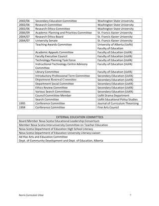 Norris	
  Curriculum	
  Vitae 7
2002/06	
   Secondary	
  Education	
  Committee	
   Washington	
  State	
  University	
  
2002/06	
   Research	
  Committee	
   Washington	
  State	
  University	
  
2002/06	
   Research	
  Ethics	
  Committee	
   Washington	
  State	
  University	
  
2006/09	
   Academic	
  Planning	
  and	
  Priorities	
  Committee	
   St.	
  Francis	
  Xavier	
  University	
  
2004/07	
   Research	
  Ethics	
  Board	
   St.	
  Francis	
  Xavier	
  University	
  
2004/07	
   University	
  Senate	
   St.	
  Francis	
  Xavier	
  University	
  
	
   Teaching	
  Awards	
  Committee	
   University	
  of	
  Alberta	
  (UofA)	
  
Faculty	
  of	
  Education	
  
	
   Academic	
  Appeals	
  Committee	
   Faculty	
  of	
  Education	
  (UofA)	
  
	
   Faculty	
  Executive	
  Council	
   Faculty	
  of	
  Education	
  (UofA)	
  
	
   Technology	
  Planning	
  Task	
  Force	
   Faculty	
  of	
  Education	
  (UofA)	
  
	
   Instructional	
  Technology	
  Centre	
  Advisory	
  
Committee	
  
Faculty	
  of	
  Education	
  (UofA)	
  
	
   Library	
  Committee	
   Faculty	
  of	
  Education	
  (UofA)	
  
	
   Introductory	
  Professional	
  Term	
  Committee	
   Secondary	
  Education	
  (UofA)	
  
	
   Department Renewal Committee Secondary	
  Education	
  (UofA)	
  
	
   Department	
  Social	
  Committee	
   Secondary	
  Education	
  (UofA)	
  
	
   Ethics	
  Review	
  Committee	
   Secondary	
  Education	
  (UofA)	
  
	
   Various	
  Search	
  Committees	
   Secondary	
  Education	
  (UofA)	
  
	
   Council	
  Committee	
  Member	
   UofA	
  Drama	
  Department	
  
	
   Search	
  Committee	
   UofA	
  Educational	
  Policy	
  Studies	
  
1995	
   Conference	
  Committee	
   Journal	
  of	
  Curriculum	
  Theorizing	
  
1994	
   Conference	
  Committee	
   Fine	
  Arts	
  Council	
  
	
  
EXTERNAL	
  EDUCATION	
  COMMITTEES	
  
Board	
  Member	
  Nova	
  Scotia	
  Educational	
  Leadership	
  Consortium	
  
Member	
  Nova	
  Scotia	
  Interuniversity	
  Committee	
  on	
  Teacher	
  Education	
  
Nova	
  Scotia	
  Department	
  of	
  Education	
  High	
  School	
  Literacy	
  
Nova	
  Scotia	
  Department	
  of	
  Education	
  University	
  Literacy	
  Liaison	
  
Ad	
  Hoc	
  Arts	
  and	
  Education	
  Committee	
  
Dept.	
  of	
  Community	
  Development	
  and	
  Dept.	
  of	
  Education,	
  Alberta	
  
	
  
	
   	
  
 