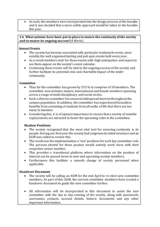  As such, the members were incorporated into the design process of the hoodies
and it was decided that a more subtle approach would be taken to the hoodies
this year.
1.6 What systems have been put in place to ensure the continuity of the society
and to ensure its ongoing success?(4 Marks)
·
Annual Events
 The society has become associated with particular trademark events, most
notably the well organised karting and pub quiz events held every year.
 As a result members wait for these events with high anticipation and expect to
see them appear on the society’s event calendar.
 Continuing these events will be vital to the ongoing success of the society and
further facilitate its potential civic and charitable impact of the wider
community.
Committee
 Thus far the committee has grown by 333 % to comprise of 10 members. The
committee now includes mature, international and female members spanning
across a range of multi-disciplinary and social circles.
 Such a diverse committee has ensured widespread interest throughout the
campus population. In addition, the committee has experienced boundless
benefits from consisting of students from all walks of life that there are too
many to mention.
 Considering this, it is of upmost importance to ensure that a variety of suitable
replacements are attracted to foster the upcoming roles in the committee.
Shadow Positions
 The society recognized that the most vital tool for ensuring continuity is its
people. During our first year the society had outgrown its initial structure and an
EGM was called to review this.
 The result saw the implementation a ‘vice’ positions foreach key committee role.
The persons elected for these positon would actively work close with their
respective senior member.
 This provides a transitional platform where information on the position of
interest can be passed down to new and upcoming society members.
 Furthermore this facilities a smooth change of society personnel when
applicable.
· Handover Document
 The society will be calling an AGM for the end April to re-elect new committee
members. As part of this AGM, the current committee members have created a
handover document to guide the new committee further.
 All information will be incorporated in this document to assist the new
committee with the day to day running of the society, along with passwords,
usernames, contacts, account details, historic documents and any other
important information.
 