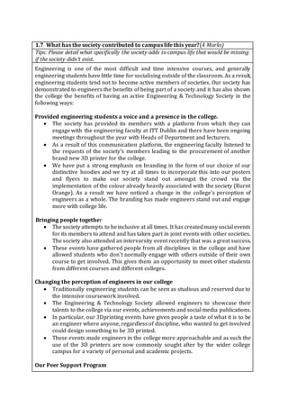 1.7 What has the society contributed to campus life this year?(4 Marks)
Tips: Please detail what specifically the society adds to campus life that would be missing
if the society didn’t exist.
Engineering is one of the most difficult and time intensive courses, and generally
engineering students have little time for socialising outside of the classroom. As a result,
engineering students tend not to become active members of societies. Our society has
demonstrated to engineers the benefits of being part of a society and it has also shown
the college the benefits of having an active Engineering & Technology Society in the
following ways:
Provided engineering students a voice and a presence in the college.
 The society has provided its members with a platform from which they can
engage with the engineering faculty at ITT Dublin and there have been ongoing
meetings throughout the year with Heads of Department and lecturers.
 As a result of this communication platform, the engineering faculty listened to
the requests of the society's members leading to the procurement of another
brand new 3D printer for the college.
 We have put a strong emphasis on branding in the form of our choice of our
distinctive hoodies and we try at all times to incorporate this into our posters
and flyers to make our society stand out amongst the crowd via the
implementation of the colour already heavily associated with the society (Burnt
Orange). As a result we have noticed a change in the college’s perception of
engineers as a whole. The branding has made engineers stand out and engage
more with college life.
Bringing people together
 The society attempts to beinclusive at all times. It has createdmany social events
for its members to attend and has taken part in joint events with other societies.
The society also attended an intervarsity event recently that was a great success.
 These events have gathered people from all disciplines in the college and have
allowed students who don’t normally engage with others outside of their own
course to get involved. This gives them an opportunity to meet other students
from different courses and different colleges.
Changing the perception of engineers in our college
 Traditionally engineering students can be seen as studious and reserved due to
the intensive coursework involved.
 The Engineering & Technology Society allowed engineers to showcase their
talents to the college via our events, achievements and social media publications.
 In particular, our 3Dprinting events have given people a taste of what it is to be
an engineer where anyone, regardless of discipline, who wanted to get involved
could design something to be 3D printed.
 These events made engineers in the college more approachable and as such the
use of the 3D printers are now commonly sought after by the wider college
campus for a variety of personal and academic projects.
Our Peer Support Program
 