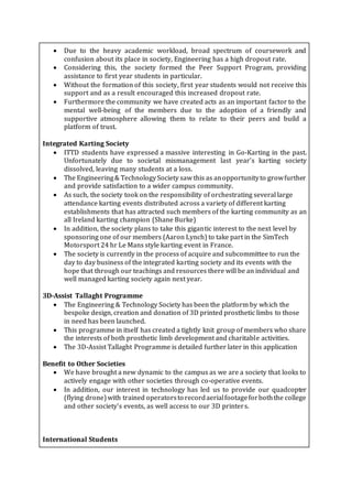  Due to the heavy academic workload, broad spectrum of coursework and
confusion about its place in society, Engineering has a high dropout rate.
 Considering this, the society formed the Peer Support Program, providing
assistance to first year students in particular.
 Without the formation of this society, first year students would not receive this
support and as a result encouraged this increased dropout rate.
 Furthermore the community we have created acts as an important factor to the
mental well-being of the members due to the adoption of a friendly and
supportive atmosphere allowing them to relate to their peers and build a
platform of trust.
Integrated Karting Society
 ITTD students have expressed a massive interesting in Go-Karting in the past.
Unfortunately due to societal mismanagement last year’s karting society
dissolved, leaving many students at a loss.
 The Engineering& TechnologySociety saw this as anopportunityto growfurther
and provide satisfaction to a wider campus community.
 As such, the society took on the responsibility of orchestrating several large
attendance karting events distributed across a variety of different karting
establishments that has attracted such members of the karting community as an
all Ireland karting champion (Shane Burke)
 In addition, the society plans to take this gigantic interest to the next level by
sponsoring one of our members (Aaron Lynch) to take part in the SimTech
Motorsport 24 hr Le Mans style karting event in France.
 The society is currently in the process of acquire and subcommittee to run the
day to day business of the integrated karting society and its events with the
hope that through our teachings and resources there will be an individual and
well managed karting society again next year.
3D-Assist Tallaght Programme
 The Engineering & Technology Society has been the platform by which the
bespoke design, creation and donation of 3D printed prosthetic limbs to those
in need has been launched.
 This programme in itself has created a tightly knit group of members who share
the interests of both prosthetic limb development and charitable activities.
 The 3D-Assist Tallaght Programme is detailed further later in this application
Benefit to Other Societies
 We have brought a new dynamic to the campus as we are a society that looks to
actively engage with other societies through co-operative events.
 In addition, our interest in technology has led us to provide our quadcopter
(flying drone)with trained operatorsto recordaerialfootageforboththe college
and other society’s events, as well access to our 3D printers.
International Students
 
