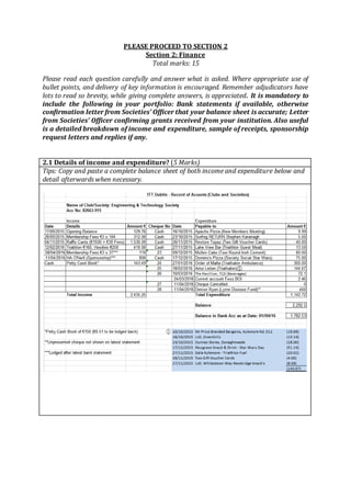 PLEASE PROCEED TO SECTION 2
Section 2: Finance
Total marks: 15
Please read each question carefully and answer what is asked. Where appropriate use of
bullet points, and delivery of key information is encouraged. Remember adjudicators have
lots to read so brevity, while giving complete answers, is appreciated. It is mandatory to
include the following in your portfolio: Bank statements if available, otherwise
confirmation letter from Societies’ Officer that your balance sheet is accurate; Letter
from Societies’ Officer confirming grants received from your institution. Also useful
is a detailed breakdown of income and expenditure, sample of receipts, sponsorship
request letters and replies if any.
2.1 Details of income and expenditure? (5 Marks)
Tips: Copy and paste a complete balance sheet of both income and expenditure below and
detail afterwards when necessary.
 