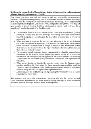 2.2 Describe the methods of financial oversight within the society and the success
of your financial management. (5 Marks)
Due to the systematic approach and analytical skill sets adopted by the committee
members throughout the engineering field of study the society has flourished financially.
Not only has the society been successfully managed financially, it has experienced
increased productivity (200%), efficiency (79 %) and profitability (203%) over the past
year despite a lack of funding, facilities, administrative support and restricted by a
significantly smaller budget (-37% Total Income).
 The society’s financial success has facilitated charitable contributions (€770).
Financial success was ensured through fundraising, increased membership
(12.7%), company sponsorship, and the generation of income due to events we
conducted.
 When an event is proposed the current state of funds in the society is firstly
discussed among the committee and all expenditure is agreed upon based on the
funds available. For each event, a budget is discussed and determined by the
chairman and the treasurer. Once the figure has been established, the funds are
then released by the treasurer.
 The society’s attitude towards finance has resulted in a healthy balance being
maintained in the account despite organizing several events. All transactions
made within the society requirethe approvalof the committee beforeproceeding.
Transactions are conducted by way of cheque and require two signatures for
validation.
 When society funds are handled by members other than the Treasurer, the
member handling the funds signs for them, assuming responsibility until the
Treasurer has received them. Upon receiving the funds the Treasurer counts the
funds to verify the total and signs for receipt of the funds.
 All receipts, invoices and bank deposit slips are kept for financial record to ensure
a transparent paper trail.
The treasurer kept up to date accounts and constantly informed the chairperson and
other committee members of the bank balance during meetings in order to ensure
sufficient financial oversight was had whilst planning events.
 