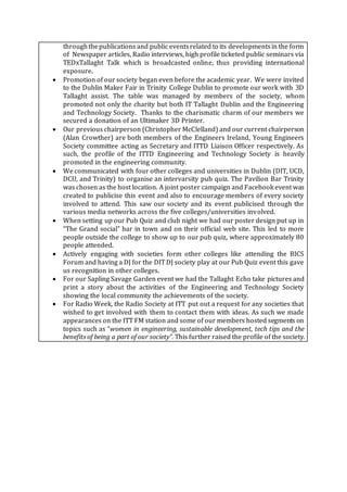 throughthepublications and public eventsrelated to its developmentsin the form
of Newspaper articles, Radio interviews, high profile ticketed public seminars via
TEDxTallaght Talk which is broadcasted online, thus providing international
exposure.
 Promotion of our society began even before the academic year. We were invited
to the Dublin Maker Fair in Trinity College Dublin to promote our work with 3D
Tallaght assist. The table was managed by members of the society, whom
promoted not only the charity but both IT Tallaght Dublin and the Engineering
and Technology Society. Thanks to the charismatic charm of our members we
secured a donation of an Ultimaker 3D Printer.
 Our previous chairperson (Christopher McClelland) and our current chairperson
(Alan Crowther) are both members of the Engineers Ireland, Young Engineers
Society committee acting as Secretary and ITTD Liaison Officer respectively. As
such, the profile of the ITTD Engineering and Technology Society is heavily
promoted in the engineering community.
 We communicated with four other colleges and universities in Dublin (DIT, UCD,
DCU, and Trinity) to organise an intervarsity pub quiz. The Pavilion Bar Trinity
was chosen as the host location. A joint poster campaign and Facebook event was
created to publicise this event and also to encourage members of every society
involved to attend. This saw our society and its event publicised through the
various media networks across the five colleges/universities involved.
 When setting up our Pub Quiz and club night we had our poster design put up in
“The Grand social” bar in town and on their official web site. This led to more
people outside the college to show up to our pub quiz, where approximately 80
people attended.
 Actively engaging with societies form other colleges like attending the BICS
Forum and having a DJ for the DIT DJ society play at our Pub Quiz event this gave
us recognition in other colleges.
 For our Sapling Savage Garden event we had the Tallaght Echo take pictures and
print a story about the activities of the Engineering and Technology Society
showing the local community the achievements of the society.
 For Radio Week, the Radio Society at ITT put out a request for any societies that
wished to get involved with them to contact them with ideas. As such we made
appearances on the ITT FM station and some of our members hosted segments on
topics such as “women in engineering, sustainable development, tech tips and the
benefits of being a part of our society”. This further raised the profile of the society.
 