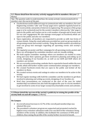 3.2 Please detail how the society actively engaged with its members this year (5
Marks)
Tips: This question seeks to understand how the society actively communicated with its
members over the course of the year.
 Facebookwasusedin different ways to communicate with ourmembers. Ourown
Engineering societies ‘Like’ and ‘Group’ pages were updated regularly based on
the recent activity and points of interest in engineering. The purpose of the group
page is to be exclusively just for the society's members whereas the ‘Like’ page is
open to the public and reaches out to a vast number of people and is hence used
for our civic engagement. We also manage event pages on Facebook, which are
open to the public and also our members.
 Upon registration, all members are requested to provide us with two forms of
contact details. Using the email addresses provided we send out group emails on
all upcoming events and society'sactivity. Using the mobile numbers providedwe
send out group text messages regarding all upcoming events and society's
activity.
 We regularly run poster and flyer campaigns for all upcoming events, posters and
flyers are all designed by committee members and are visually striking.
 We hold regular committee meetings where our members are invited to come
along and voice their opinions, get them involved in planning and setting up of
events, designing of our hoodies etc. as well as our AGM and EGM where all
members are invited.
 We arecurrentlyconstructing a website that is expectedto launch within the next
month, which will further enable easier communication amongst our members.
 We created Facebook events that are open to the public and invited all the
members to them.
 We created various events and outings to entice our members to be active in the
society.
 We had regular meetings with both the committee and the members to get them
involved in planning and setting up events, designing of our hoodies etc.
 Brief class presentations are conducted at the start of the year for initial
membership recruitment but also held throughout the year to recruit members
to get involved in some of our larger social/civic/charitable events and activates.
3.3 Please detail the success of the society’s publicity in raising the profile of the
society both on and off campus. (5 Marks)
On Campus
 An overall annual increase in 12.7% of the overall paid memberships was
attained this year.
 The president’s volunteer program we supported and promoted reached its
highest every volunteer attendance with over one third of the volunteers being
members of the society. In addition, this facilitated the assistance of 40% more
children, thus raising the profile of the society further via word of mouth.
 