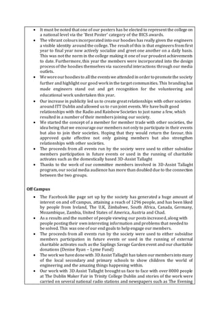  It must be noted that one of our posters has be elected to represent the college on
a national level via the ‘Best Poster’ category of the BICS awards.
 The vibrant colours incorporated into our hoodies has really given the engineers
a visible identity around the college. The result of this is that engineers from first
year to final year now actively socialize and greet one another on a daily basis.
This was not the norm in the college making it one of our proudest achievements
to date. Furthermore, this year the members were incorporated into the design
process of the hoodies themselves via successful interactions through our media
outlets.
 Weworeourhoodiesto all the eventswe attended in orderto promotethe society
further and highlight our good work in the target communities. This branding has
made engineers stand out and get recognition for the volunteering and
educational work undertaken this year.
 Our increase in publicity led us to create great relationships with other societies
around ITT Dublin and allowed us to run joint events. We have built good
relationships with the Radio and Rainbow Societies to just name a few, which
resulted in a number of their members joining our society.
 We started the concept of a member for member trade with other societies, the
idea being that we encourage our members not only to participate in their events
but also to join their societies. Hoping that they would return the favour, this
approved quite effective not only gaining members but also strengthen
relationships with other societies.
 The proceeds from all events run by the society were used to either subsidise
members participation in future events or used in the running of charitable
activates such as the domestically based 3D-Assist Tallaght
 Thanks to the work of our committee members involved in 3D-Assist Tallaght
program, our social media audience has more than doubled due to the connection
between the two groups.
Off Campus
 The Facebook like page set up by the society has generated a huge amount of
interest on and off campus, attaining a reach of 1296 people, and has been liked
by people from Ireland, The U.K, Zimbabwe, South Africa, Canada, Germany,
Mozambique, Zambia, United States of America, Austria and Chad.
 As a results and the number of people viewing our posts increased, along with
people posting their own interesting information and problems that needed to
be solved. This was one of our end goals to help engage our members.
 The proceeds from all events run by the society were used to either subsidise
members participation in future events or used in the running of external
charitable activates such as the Saplings Savage Garden event and our charitable
donations (Denise Ryan – Lyme Fund)
 The work we havedonewith 3DAssist Tallaght has taken ourmembersinto many
of the local secondary and primary schools to show children the world of
engineering and the amazing things happening within.
 Our work with 3D Assist Tallaght brought us face to face with over 8000 people
at The Dublin Maker Fair in Trinity College Dublin and stories of the work were
carried on several national radio stations and newspapers such as The Evening
 
