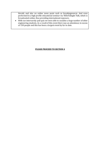 Herald, and also on online news posts such as breakingnews.ie. And even
performed in a high profile educational seminar via TEDxTallaght Talk, which is
broadcasted online, thus providing international exposure.
 With our intervarsity pub quiz we were able to socialise a huge number of other
engineering students. As a result of this event there was an attendance in excess
of 150 people and this has been a largest event by far to date.
PLEASE PROCEED TO SECTION 4
 