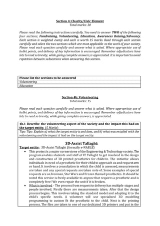 Section 4: Charity/Civic Element
Total marks: 30
Please read the following instructions carefully. You need to answer TWO of the following
four sections; Fundraising, Volunteering, Education, Awareness Raising/Advocacy.
Each section is weighted evenly and each is worth 15 marks. Read through each section
carefully and select the two sections which are most applicable to the work of your society.
Please read each question carefully and answer what is asked. Where appropriate use of
bullet points, and delivery of key information is encouraged. Remember adjudicators have
lots toread so brevity, while giving complete answers,is appreciated. It is important toavoid
repetition between subsections when answering this section.
Please list the sections to be answered
Volunteering
Education
Section 4b: Volunteering
Total marks: 15
Please read each question carefully and answer what is asked. Where appropriate use of
bullet points, and delivery of key information is encouraged. Remember adjudicators have
lots to read so brevity, while giving complete answers, is appreciated.
4b.1 Describe the volunteering aspect of the society and the impact this had on
the target entity. (5 Marks)
Tips: Tips: Explain a) what the target entity is and does, and b) what was entailed with the
volunteering and the impact it had on the target entity.
3D-Assist Tallaght:
Target entity: 3D-Assist Tallaght (formally e-NABLE)
 This project is a major cornerstone of the Engineering & Technology society. The
program enables students and staff of IT Tallaght to get involved in the design
and construction of 3D printed prosthetics for children. The initiative allows
individuals in need of a prosthetic for their child to approach us and request arm
or hand. It involves a consultation in which the child is assessed, measurements
are taken and any special requests are taken note of. Some examples of special
requests are an Ironman, Star Wars and Frozen themed prosthetics. It should be
noted this service is freely available to anyone that requires a prosthetic and is
completely free! We even repair the unit if it is broken.
 What is involved - The process from request to delivery has multiple stages and
people involved. Firstly there are measurements taken. After that the design
process begins. This involves taking the standard model and adapting it to the
child's specific needs. A volunteer will use specialized 3D modelling
programming to custom fit the prosthetic to the child. Next is the printing
process. The files are taken to one of our dedicated 3D printers and put in the
 
