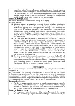 queueforprinting. This may take upto a week to print. Whenthe partshave been
producedavolunteerwill beginthe construction processandassemblethe hand.
This can take from2 to 3hoursormoredependingonthe volunteer’sexperience.
Once the hand is completed it is tested. When fully satisfied with the quality the
hand is then delivered to the recipient by our representative.
Impact on the target entity:
The Impact this service has on its clients is truly life changing.
These are the facts:
1) Before our services were available the typical dynamic prosthetic would fall in
the region of several thousands of euro. Considering the rate of growth of
children they typically need a new prosthetic annually. Unless the family are
lucky enough to have very good health cover it will almost certainly leave the
child without a moving prosthetic until they enter their adolescent years. This is
where we make the biggest difference. We can supply our prosthetics free of
chargeto the user.If they breakit orgrow out of it we will give them anew model
with a few weeks.
2) The “cool” factor. We have found that the recipients of the prosthetics have been
showing off their new aid to their friends with a sense of pride. One case in
particular was in Josh. He was lucky enough to already have a static prosthetic
that was designed to be as inconspicuous as possible and even matched his skin
tone. When we met for the consultation we observed that he hid his prosthetic
hand behind his back at all times, with an apparent feeling of embarrassment.
After we designed, constructed and delivered his own star wars themed arm he
could be seen showing it off to his friends. We even received requests from his
friends for their own hands. We had to inform them that unfortunately it was
only available to children in need.
3) Due to the interest in the prosthetic development we now see third and fourth
year students requesting their projects being geared towards the research and
development of more advanced limb development. Current projects currently
being developed include: An arm for use under water, electro-mechanical
development, aides for writing and operating wheelchairs.
Peer support
The peer support program is an initiative that we all enjoy getting involved in and are
very proud of it.
The Peer Support Programme was founded in 2014 by a collection of staff and students
in the engineering department. The aim of the programme was to create an academic
networking environment, where students in the lower years, particularly 1st years,
could approach students in the years above them & organise study sessions in modules
that they were having the most difficulty with in that particular semester.
Target entity: Students.
 The idea of this programme was not to turn students into teachers, or to offer
extra lecturing hours to students. The programme’s design allowed younger
students to learn useful tips and tricks about particularly difficult modules, as
well as giving them access to class notes made by previous students.
Impact on the target entity:
 The programme rendered some surprising results. Not only did the younger
students benefit from gaining a better understanding of a particular module, the
 