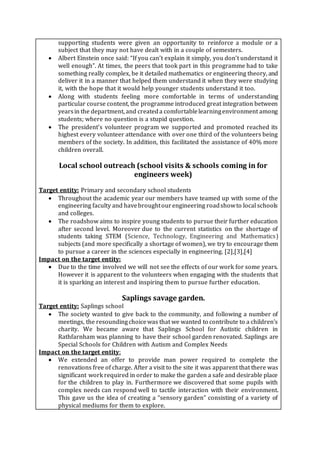 supporting students were given an opportunity to reinforce a module or a
subject that they may not have dealt with in a couple of semesters.
 Albert Einstein once said: “If you can’t explain it simply, you don’t understand it
well enough”. At times, the peers that took part in this programme had to take
something really complex, be it detailed mathematics or engineering theory, and
deliver it in a manner that helped them understand it when they were studying
it, with the hope that it would help younger students understand it too.
 Along with students feeling more comfortable in terms of understanding
particular course content, the programme introduced great integration between
yearsin the department, and createda comfortablelearningenvironment among
students; where no question is a stupid question.
 The president’s volunteer program we supported and promoted reached its
highest every volunteer attendance with over one third of the volunteers being
members of the society. In addition, this facilitated the assistance of 40% more
children overall.
Local school outreach (school visits & schools coming in for
engineers week)
Target entity: Primary and secondary school students
 Throughout the academic year our members have teamed up with some of the
engineering faculty and havebroughtourengineering roadshowto local schools
and colleges.
 The roadshow aims to inspire young students to pursue their further education
after second level. Moreover due to the current statistics on the shortage of
students taking STEM (Science, Technology, Engineering and Mathematics)
subjects (and more specifically a shortage of women), we try to encourage them
to pursue a career in the sciences especially in engineering. [2],[3],[4]
Impact on the target entity:
 Due to the time involved we will not see the effects of our work for some years.
However it is apparent to the volunteers when engaging with the students that
it is sparking an interest and inspiring them to pursue further education.
Saplings savage garden.
Target entity: Saplings school
 The society wanted to give back to the community, and following a number of
meetings, the resoundingchoicewas that we wanted to contribute to a children’s
charity. We became aware that Saplings School for Autistic children in
Rathfarnham was planning to have their school garden renovated. Saplings are
Special Schools for Children with Autism and Complex Needs
Impact on the target entity:
 We extended an offer to provide man power required to complete the
renovations free of charge. After a visit to the site it was apparent that there was
significant work required in order to make the garden a safe and desirable place
for the children to play in. Furthermore we discovered that some pupils with
complex needs can respond well to tactile interaction with their environment.
This gave us the idea of creating a “sensory garden” consisting of a variety of
physical mediums for them to explore.
 