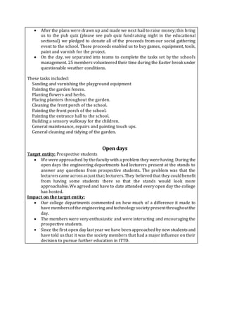  After the plans were drawn up and made we next had to raise money; this bring
us to the pub quiz (please see pub quiz fundraising night in the educational
sectional) we pledged to donate all of the proceeds from our social gathering
event to the school. These proceeds enabled us to buy games, equipment, tools,
paint and varnish for the project.
 On the day, we separated into teams to complete the tasks set by the school’s
management. 25 members volunteered their time during the Easter break under
questionable weather conditions.
These tasks included:
· Sanding and varnishing the playground equipment
· Painting the garden fences.
· Planting flowers and herbs.
· Placing planters throughout the garden.
· Cleaning the front porch of the school.
· Painting the front porch of the school.
· Painting the entrance hall to the school.
· Building a sensory walkway for the children.
· General maintenance, repairs and painting touch ups.
· General cleaning and tidying of the garden.
Open days
Target entity: Prospective students
 We were approached by the faculty with a problem they were having. During the
open days the engineering departments had lecturers present at the stands to
answer any questions from prospective students. The problem was that the
lecturerscame acrossasjust that; lecturers.They believed that they couldbenefit
from having some students there so that the stands would look more
approachable. We agreed and have to date attended every open day the college
has hosted.
Impact on the target entity:
 Our college departments commented on how much of a difference it made to
have membersofthe engineering andtechnology society presentthroughoutthe
day.
 The members were very enthusiastic and were interacting and encouraging the
prospective students.
 Since the first open day last year we have been approached by new students and
have told us that it was the society members that had a major influence on their
decision to pursue further education in ITTD.
 