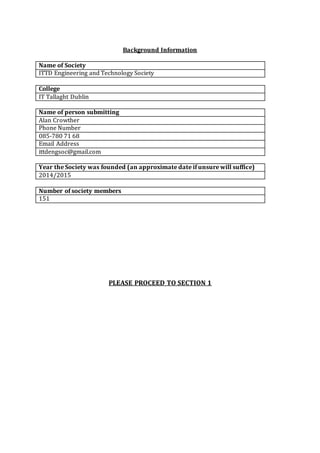 Background Information
Name of Society
ITTD Engineering and Technology Society
College
IT Tallaght Dublin
Name of person submitting
Alan Crowther
Phone Number
085-780 71 68
Email Address
ittdengsoc@gmail.com
Year the Society was founded (an approximate date if unsure will suffice)
2014/2015
Number of society members
151
PLEASE PROCEED TO SECTION 1
 