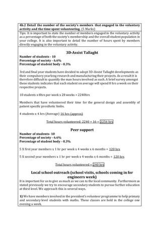 4b.2 Detail the number of the society’s members that engaged in the voluntary
activity and the time spent volunteering. (5 Marks)
Tips: It is important to state the number of members engaged in the voluntary activity
as a percentage of both the society’s membership and the overall student population in
your college. It is also important to detail the number of hours spent by members
directly engaging in the voluntary activity.
3D-Assist Tallaght
Number of students - 10
Percentage of society - 6.6%
Percentage of student body - 0.3%
3rd and final year students have decided to adopt 3D-Assist Tallaght developments as
their compulsory yearlong research and manufacturing their projects. As a result it is
therefore difficult to quantify the man hours involved as such. A brief survey amongst
these students indicates that each student on average will spend 8 hrs a week on their
respective projects.
10 students x 8hrs per week x 28 weeks = 2240hrs
Members that have volunteered their time for the general design and assembly of
patient specific prosthetic limbs.
4 students x 4 hrs (Average) 16 hrs (approx)
Total hours volunteered: 2240 + 16 = 2256 hrs
Peer support
Number of students- 10
Percentage of society - 6.6%
Percentage of student body - 0.3%
5 X first year members x 1 hr per week x 4 weeks x 6 months = 120 hrs
5 X second year members x 1 hr per week x 4 weeks x 6 months = 120 hrs
Total hours volunteered = 240 hrs
Local school outreach (school visits, schools coming in for
engineers week)
It is important for us to give as much as we can to the local community. Furthermore as
stated previously we try to encourage secondary students to pursue further education
at third level. We approach this is several ways.
1) We have members involved in the president's volunteer programme to help primary
and secondary level students with maths. These classes are held in the college one
evening a week.
 