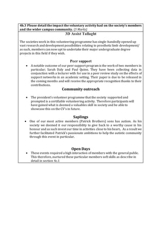 4b.3 Please detail the impact the voluntary activity had on the society’s members
and the wider campus community. (5 Marks)
3D Assist Tallaght
The societies work in this volunteering programme has single-handedly opened up
vast research and development possibilities relating to prosthetic limb development/
as such, members can now opt to undertake their major undergraduate degree
projects in this field if they wish.
Peer support
 A notable outcome of our peer support program is the work of two members in
particular; Sarah Daly and Paul Quinn. They have been collecting data in
conjunction with a lecturer with for use in a peer review study on the effects of
support networks in an academic setting. Their paper is due to be released in
the coming months and will receive the appropriate recognition thanks to their
contributions.
Community outreach
 The president’s volunteer programme that the society supported and
prompted is a certifiable volunteering activity. Therefore participants will
have gained what is deemed a valuables skill in society and be able to
showcase this on the CV’s in future.
Saplings
 One of our most active members (Patrick Brothers) sons has autism. As his
society we deemed it our responsibility to give back to a worthy cause in his
honour and as such invest our time in activities close to his heart.. As a result we
further facilitated Patrick’s passionate ambitions to help the autistic community
through this event in particular.
Open Days
 These events required a high interaction of members with the general public.
This therefore, nurtured these particular members soft skills as describe in
detail in section 4c.1
 