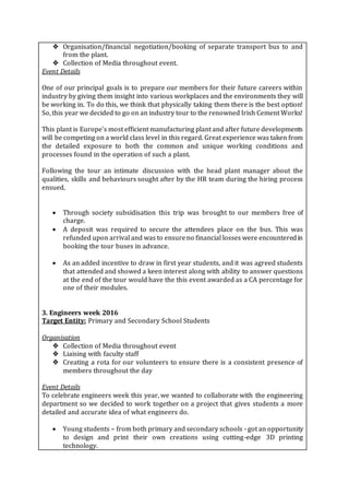 ❖ Organisation/financial negotiation/booking of separate transport bus to and
from the plant.
❖ Collection of Media throughout event.
Event Details
One of our principal goals is to prepare our members for their future careers within
industry by giving them insight into various workplaces and the environments they will
be working in. To do this, we think that physically taking them there is the best option!
So, this year we decided to go on an industry tour to the renowned Irish Cement Works!
This plant is Europe’s most efficient manufacturing plant and after future developments
will be competing on a world class level in this regard. Great experience was taken from
the detailed exposure to both the common and unique working conditions and
processes found in the operation of such a plant.
Following the tour an intimate discussion with the head plant manager about the
qualities, skills and behaviours sought after by the HR team during the hiring process
ensued.
 Through society subsidisation this trip was brought to our members free of
charge.
 A deposit was required to secure the attendees place on the bus. This was
refunded upon arrival and was to ensureno financial losses were encounteredin
booking the tour buses in advance.
 As an added incentive to draw in first year students, and it was agreed students
that attended and showed a keen interest along with ability to answer questions
at the end of the tour would have the this event awarded as a CA percentage for
one of their modules.
3. Engineers week 2016
Target Entity: Primary and Secondary School Students
Organisation
❖ Collection of Media throughout event
❖ Liaising with faculty staff
❖ Creating a rota for our volunteers to ensure there is a consistent presence of
members throughout the day
Event Details
To celebrate engineers week this year, we wanted to collaborate with the engineering
department so we decided to work together on a project that gives students a more
detailed and accurate idea of what engineers do.
 Young students – from both primary and secondary schools - got an opportunity
to design and print their own creations using cutting-edge 3D printing
technology.
 