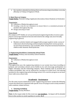  Our membersattended workshopsthatranfrommorning to lunchtime everyday
(Monday to Friday) of Engineers Week.
4. Open Days on Campus
Target Entity: Potential College Applicants (Secondary School Students in Particular)
Organisation
❖ Collection of Media throughout event
❖ Creating a rota for our volunteers to ensure there is a consistent presence of
members throughout the day
❖ Design and setup of stall
Event Details
On campus at ITT Dublin, we set up and manned engineering booths at various open
days to encourage students to become interested in the college and, more broadly,
engineering in general.
 Members actively chatted and engaged with younger pupils to incite a sense of
enthusiasm about technology and learning by showing them various projects
we have been involved in, such as Enable, which 3D prints mechanical hands for
children with Amniotic Band Syndrome.
5. Engineering Roadshow: Community School Visits
Target Entity: Primary and Secondary School Students
Organisation
❖ Collection of Media throughout event
❖
Event Details
Throughout the year, the engineering students in our society have been travelling to
primary and secondary schools across Dublin to try and encourage participation in
higher education and the technology industry. These students wish to promote the
endless possibilities that can be achieved by carrying on to third level and entering
positions in the engineering and technology sectors. It is a work in progress as we learn
more with every school visit.
Academic Assistance
For the same reasons stated above in the ‘engineering awareness’ section the following
events described were organised with specific focus of trying to assist society members
with academic related stresses.
1. Tutoring workshop
Target Entity: Society Members
Note: As the target entity for this event was our members, its impact will be detailed
here in this section to avoid repetition in section 4c.3
 