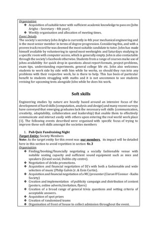 Organisation
❖ Acquisition ofsuitable tutor with sufficient academic knowledge to passon (John
Arigho - Secretary - 4th year).
❖ Weekly organisation and allocation of meeting times.
Event Details
The society’s secretary John Arigho is currently in 4th year mechanical engineering and
is the most senior member in terms of degree progression. Considering this, and with a
proven track record he was deemed the most suitable candidate to tutor. John has made
himself available by volunteering to spend most weeknights and Saturdays studying in
a specific room with computer access, which is generally empty. John is also contactable
through the society's facebook otherwise. Students from a range of courses make use of
johns availability for quick drop in questions about report formats, project problems,
exam tips, understanding experiments, general college life etc. John also welcomes
students to work side by side with him while he works, so should they run into any
problems with their respective work, he is there to help. This has been of particular
benefit to students struggling with maths and it is not uncommon to see students
revising for upcoming tests alongside John while he does his work.
Soft skills
Engineering studies by nature are heavily based around an intensive focus of the
development of hard skills (computation, analysis and design) and many recent surveys
have conveyed that emerging graduates lack the necessary soft skills (communication,
creativity, adaptability, collaboration and leadership) that enable them to effectively
communicate and interact easily with others upon entering the real world work place
[1]. The following events described were organised with specific focus of trying to
improve these soft skills amongst the societies members
1. Pub Quiz Fundraising Night
Target Entity: Society Members
Note: As the target entity for this event was our members, its impact will be detailed
here in this section to avoid repetition in section 4c.3
Organisation
❖ Finding/booking/financially negotiating a socially fashionable venue with
suitable seating capacity and sufficient sound equipment such as mics and
speakers (Grand social, Dublin city centre).
❖ Negotiation of drinks promotions.
❖ Acquisition and financial negotiation of DJ’s with both a fashionable and wide
selection of music (Philip Galvin Jr. & Eoin Curtin).
❖ Acquisition and financial negotiation ofa MC/presenter(CiaranO’Connor -Radio
Society)
❖ Creation and implementation of publicity campaign and distribution of content
(posters, online adverts/invitation, flyers)
❖ Creation of a broad range of general trivia questions and setting criteria of
acceptable answers.
❖ Acquisition of spot prizes
❖ Creation of randomised teams
❖ Organisation of front of house to collect admission throughout the event.
 