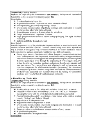 Target Entity: Society Members
Note: As the target entity for this event was our members, its impact will be detailed
here in this section to avoid repetition in section 4c.3
Organisation
❖ Creation of potential event list.
❖ Acquisition of member’s opinions and votes on events offered.
❖ Finding/booking/financially negotiating a venue.
❖ Creation and implementation of publicity campaign and distribution of content
(posters, online adverts/invitation, flyers).
❖ Acquisition and account of deposits taken for attendees.
❖ Design and creation of 3D printed Trophies
❖ Flight preparations for intended drone footage (charging, test flight, weather
forecasts)
❖ Collection of Media throughout event
Event Details
Considering the success of the previous karting event and due to popular demand it was
decided the event would be repeated. Our most recent karting event was a trip to Kart
City in Swords. It was again a very successful event in all the aspect mentioned above
but it was also was quite an important event for us for a different reason.
 Duringa peersupport class it was noticed that there were some enthusiastic first
years looking to start a karting society. Immediately seeing the opportunity we
approachedthemwith oursupport. Wearrangedameeting and proceedto guide
them in organising an event through the Engineering & Technology Society. We
invited them to our committee meetings and showed them how we operate and
plan our events. They worked hard and effectively, and by borrowing our
experience organised the whole event themselves (leadership). As a result we
are happy to say that our intuition has paid off and we have secured some very
productive and dedicated new members that will be running for committee
positions next year, further strengthening our continuity.
4. Pizza Meeting / Social Night
Target Entity: Society Members
Note: As the target entity for this event was our members, its impact will be detailed
here in this section to avoid repetition in section 4c.3
Organisation
❖ Booking a large room in the college with sufficient seating and a projector.
❖ Selection of relevant mini documentary (Ted-x Talk - e-NABLE -- volunteers
changing the world with 3D-printed prosthetics [5]) and music play list.
❖ Finding/booking/financially negotiating a local venue with suitable seating
capacity (Molloy’s pub, Tallaght Village).
❖ Negotiation of drinks promotions.
❖ Acquisition/financial negotiation of pizza
❖ Creation and implementation of publicity campaign and distribution of content
(posters, online adverts/invitation, flyers)
❖ Design, creation, organisation and implementation of party games.
❖ Acquisition of spot prizes
❖ Collection of Media throughout event
Event Details
 