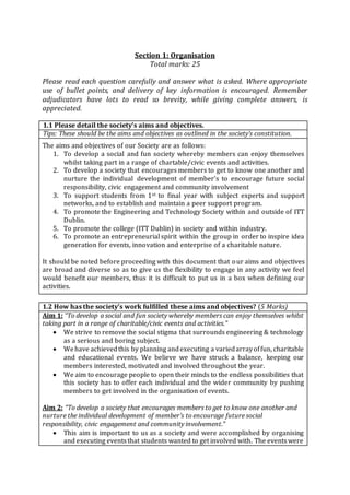 Section 1: Organisation
Total marks: 25
Please read each question carefully and answer what is asked. Where appropriate
use of bullet points, and delivery of key information is encouraged. Remember
adjudicators have lots to read so brevity, while giving complete answers, is
appreciated.
1.1 Please detail the society’s aims and objectives.
Tips: These should be the aims and objectives as outlined in the society’s constitution.
The aims and objectives of our Society are as follows:
1. To develop a social and fun society whereby members can enjoy themselves
whilst taking part in a range of chartable/civic events and activities.
2. To develop a society that encourages members to get to know one another and
nurture the individual development of member’s to encourage future social
responsibility, civic engagement and community involvement
3. To support students from 1st to final year with subject experts and support
networks, and to establish and maintain a peer support program.
4. To promote the Engineering and Technology Society within and outside of ITT
Dublin.
5. To promote the college (ITT Dublin) in society and within industry.
6. To promote an entrepreneurial spirit within the group in order to inspire idea
generation for events, innovation and enterprise of a charitable nature.
It should be noted before proceeding with this document that our aims and objectives
are broad and diverse so as to give us the flexibility to engage in any activity we feel
would benefit our members, thus it is difficult to put us in a box when defining our
activities.
1.2 How has the society’s work fulfilled these aims and objectives? (5 Marks)
Aim 1: “To develop a social and fun society whereby members can enjoy themselves whilst
taking part in a range of charitable/civic events and activities.”
 We strive to remove the social stigma that surrounds engineering & technology
as a serious and boring subject.
 Wehave achievedthis by planning andexecuting a variedarrayoffun, charitable
and educational events. We believe we have struck a balance, keeping our
members interested, motivated and involved throughout the year.
 We aim to encourage people to open their minds to the endless possibilities that
this society has to offer each individual and the wider community by pushing
members to get involved in the organisation of events.
Aim 2: “To develop a society that encourages members to get to know one another and
nurture the individual development of member’s to encourage future social
responsibility, civic engagement and community involvement.”
 This aim is important to us as a society and were accomplished by organising
and executing eventsthat students wanted to get involved with. The eventswere
 
