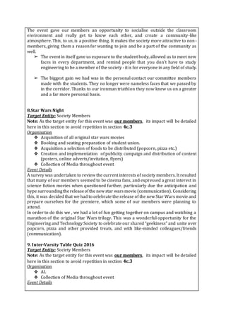 The event gave our members an opportunity to socialise outside the classroom
environment and really get to know each other, and create a community-like
atmosphere. This, to us, is a positive thing. It makes the society more attractive to non-
members, giving them a reason for wanting to join and be a part of the community as
well.
➢ The event in itself gave us exposure to the student body, allowed us to meet new
faces in every department, and remind people that you don’t have to study
engineering to be a member of the society - it is for everyone in any field of study.
➢ The biggest gain we had was in the personal contact our committee members
made with the students. They no longer were nameless faces that we passed by
in the corridor. Thanks to our ironman triathlon they now knew us on a greater
and a far more personal basis.
8.Star Wars Night
Target Entity: Society Members
Note: As the target entity for this event was our members, its impact will be detailed
here in this section to avoid repetition in section 4c.3
Organisation
❖ Acquisition of all original star wars movies
❖ Booking and seating preparation of student union.
❖ Acquisition a selection of foods to be distributed (popcorn, pizza etc.)
❖ Creation and implementation of publicity campaign and distribution of content
(posters, online adverts/invitation, flyers)
❖ Collection of Media throughout event
Event Details
A survey was undertaken to review the current interests of society members. It resulted
that many of our members seemed to be cinema fans, and expressed a great interest in
science fiction movies when questioned further, particularly due the anticipation and
hype surroundingthereleaseofthe new star wars movie (communication). Considering
this, it was decided that we had to celebrate the release of the new Star Wars movie and
prepare ourselves for the premiere, which some of our members were planning to
attend.
In order to do this we , we had a lot of fun getting together on campus and watching a
marathon of the original Star Wars trilogy. This was a wonderful opportunity for the
Engineering and Technology Society to celebrate our shared “geekiness” and unite over
popcorn, pizza and other provided treats, and with like-minded colleagues/friends
(communication).
9. Inter-Varsity Table Quiz 2016
Target Entity: Society Members
Note: As the target entity for this event was our members, its impact will be detailed
here in this section to avoid repetition in section 4c.3
Organisation
❖ AL
❖ Collection of Media throughout event
Event Details
 