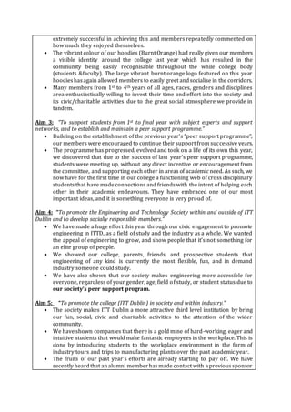 extremely successful in achieving this and members repeatedly commented on
how much they enjoyed themselves.
 The vibrant colour of our hoodies (Burnt Orange) had really given our members
a visible identity around the college last year which has resulted in the
community being easily recognisable throughout the while college body
(students &faculty). The large vibrant burnt orange logo featured on this year
hoodieshasagain allowed members to easily greet andsocialise in the corridors.
 Many members from 1st to 4th years of all ages, races, genders and disciplines
area enthusiastically willing to invest their time and effort into the society and
its civic/charitable activities due to the great social atmosphere we provide in
tandem.
Aim 3: “To support students from 1st to final year with subject experts and support
networks, and to establish and maintain a peer support programme.”
 Building on the establishment of the previous year’s “peer support programme”,
our members were encouraged to continue their support from successive years.
 The programme has progressed, evolved and took on a life of its own this year,
we discovered that due to the success of last year’s peer support programme,
students were meeting up, without any direct incentive or encouragement from
the committee, and supporting each other in areas of academic need. As such, we
now have for the first time in our college a functioning web of cross disciplinary
students that have made connections and friends with the intent of helping each
other in their academic endeavours. They have embraced one of our most
important ideas, and it is something everyone is very proud of.
Aim 4: “To promote the Engineering and Technology Society within and outside of ITT
Dublin and to develop socially responsible members.”
 We have made a huge effort this year through our civic engagement to promote
engineering in ITTD, as a field of study and the industry as a whole. We wanted
the appeal of engineering to grow, and show people that it’s not something for
an elite group of people.
 We showed our college, parents, friends, and prospective students that
engineering of any kind is currently the most flexible, fun, and in demand
industry someone could study.
 We have also shown that our society makes engineering more accessible for
everyone, regardless of your gender, age, field of study, or student status due to
our society’s peer support program.
Aim 5: “To promote the college (ITT Dublin) in society and within industry.”
 The society makes ITT Dublin a more attractive third level institution by bring
our fun, social, civic and charitable activities to the attention of the wider
community.
 We have shown companies that there is a gold mine of hard-working, eager and
intuitive students that would make fantastic employees in the workplace. This is
done by introducing students to the workplace environment in the form of
industry tours and trips to manufacturing plants over the past academic year.
 The fruits of our past year’s efforts are already starting to pay off. We have
recently heardthat analumni memberhasmade contact with aprevioussponsor
 