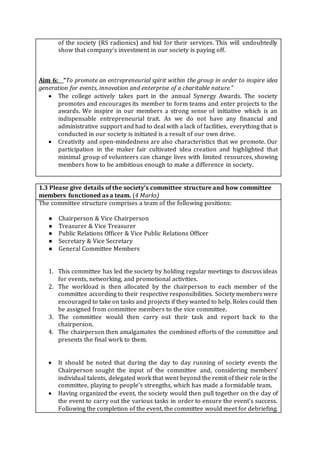 of the society (RS radionics) and bid for their services. This will undoubtedly
show that company's investment in our society is paying off.
Aim 6: “To promote an entrepreneurial spirit within the group in order to inspire idea
generation for events, innovation and enterprise of a charitable nature.”
 The college actively takes part in the annual Synergy Awards. The society
promotes and encourages its member to form teams and enter projects to the
awards. We inspire in our members a strong sense of initiative which is an
indispensable entrepreneurial trait. As we do not have any financial and
administrative support and had to deal with a lack of facilities, everything that is
conducted in our society is initiated is a result of our own drive.
 Creativity and open-mindedness are also characteristics that we promote. Our
participation in the maker fair cultivated idea creation and highlighted that
minimal group of volunteers can change lives with limited resources, showing
members how to be ambitious enough to make a difference in society.
1.3 Please give details of the society’s committee structure and how committee
members functioned as a team. (4 Marks)
The committee structure comprises a team of the following positions:
● Chairperson & Vice Chairperson
● Treasurer & Vice Treasurer
● Public Relations Officer & Vice Public Relations Officer
● Secretary & Vice Secretary
● General Committee Members
1. This committee has led the society by holding regular meetings to discuss ideas
for events, networking, and promotional activities.
2. The workload is then allocated by the chairperson to each member of the
committee according to their respective responsibilities. Society members were
encouraged to take on tasks and projects if they wanted to help. Roles could then
be assigned from committee members to the vice committee.
3. The committee would then carry out their task and report back to the
chairperson.
4. The chairperson then amalgamates the combined efforts of the committee and
presents the final work to them.
 It should be noted that during the day to day running of society events the
Chairperson sought the input of the committee and, considering members’
individual talents, delegated work that went beyond the remit of their role in the
committee, playing to people's strengths, which has made a formidable team.
 Having organized the event, the society would then pull together on the day of
the event to carry out the various tasks in order to ensure the event’s success.
Following the completion of the event, the committee would meet for debriefing.
 