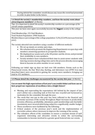 During debrief the committee would discuss any issues the event had presented
in order to plan better in the future.
1.4 Detail the society’s membership numbers, and how the society went about
attracting new members? (4 Marks)
Tips: It is important to detail the society’s membership numbers as a percentage of the
overall campus population.
This year we have once again successfully become the biggest society in the college.
Total Membership: 151 Paid Members
Total Student Population: 2900 Students
Membershipas a percentageofthe college population: 5.2% (12.69% increasefrom last
year).
The society attracted new members using a number of different methods:
 We set up stands on society open days.
 We volunteered to promote the Engineering Departments on open days with
members answering questions to prospective students.
 We displayed our assets such as the 3D printer and the drone, and promoted
their availability to new members.
 Society members have volunteered their time to assist newer students with
tutoring sessions during college time and in the process directly encouraging
them to become an active member in our society.
Following our initial sign up days we had over 100 members. Events such as the
Pizza/social events, the Star Wars day, Karting, and Adventure race (ITTD Iron man
described later) were successful in gaining the society more members, bringing our
total to 151 members.
1.5 Please detail the challenges encountered by the society this year. (4 Marks)
Can we meet the high expectations of last year’s successful debut and how can we
best propel our reputation of excellence into a bright future?
 Meeting and superseding the expectations left behind by the impact of last
year’s debut was a daunting task at first but was recycled and harnessed as
motivation for the committee through the year.
 The work that was put in this year has been reflected in the financial and
economic successes of the society throughout. Major increases in productivity
(events), efficiency, profitability, attendance, paid memberships and charitable
investments were secured whist being subject to a significantly smaller budget.
 These excellences were facilitated by the following:
 Critical analysis of the previous year’s work and the implementation of
corrective actions where necessary to improve the running of the society.
 The relentless efforts of the committee to ensure a constant stream of well
organised, interesting and attractive events to entice the surrounding
communities to become involved in a greater good fostered into our events.
 