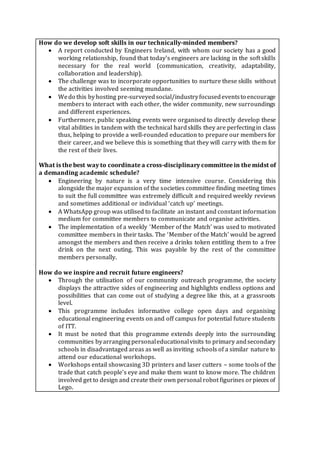 How do we develop soft skills in our technically-minded members?
 A report conducted by Engineers Ireland, with whom our society has a good
working relationship, found that today’s engineers are lacking in the soft skills
necessary for the real world (communication, creativity, adaptability,
collaboration and leadership).
 The challenge was to incorporate opportunities to nurture these skills without
the activities involved seeming mundane.
 Wedo this byhosting pre-surveyedsocial/industryfocusedeventsto encourage
members to interact with each other, the wider community, new surroundings
and different experiences.
 Furthermore, public speaking events were organised to directly develop these
vital abilities in tandem with the technical hardskills they are perfectingin class
thus, helping to provide a well-rounded education to prepare our members for
their career, and we believe this is something that they will carry with them for
the rest of their lives.
What is the best way to coordinate a cross-disciplinary committee in the midst of
a demanding academic schedule?
 Engineering by nature is a very time intensive course. Considering this
alongside the major expansion of the societies committee finding meeting times
to suit the full committee was extremely difficult and required weekly reviews
and sometimes additional or individual ‘catch up’ meetings.
 A WhatsApp group was utilised to facilitate an instant and constant information
medium for committee members to communicate and organise activities.
 The implementation of a weekly ‘Member of the Match’ was used to motivated
committee members in their tasks. The ‘Member of the Match’ would be agreed
amongst the members and then receive a drinks token entitling them to a free
drink on the next outing. This was payable by the rest of the committee
members personally.
How do we inspire and recruit future engineers?
 Through the utilisation of our community outreach programme, the society
displays the attractive sides of engineering and highlights endless options and
possibilities that can come out of studying a degree like this, at a grassroots
level.
 This programme includes informative college open days and organising
educational engineering events on and off campus for potential future students
of ITT.
 It must be noted that this programme extends deeply into the surrounding
communities byarrangingpersonaleducationalvisits to primary andsecondary
schools in disadvantaged areas as well as inviting schools of a similar nature to
attend our educational workshops.
 Workshops entail showcasing 3D printers and laser cutters – some tools of the
trade that catch people’s eye and make them want to know more. The children
involved get to design and create their own personal robot figurines orpieces of
Lego.
 