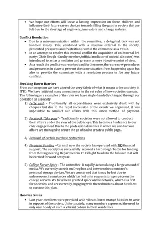  We hope our efforts will leave a lasting impression on these children and
influence their future career choices towards filling the gaps in society that are
felt due to the shortage of engineers, innovators and change makers.
Conflict Resolution
 Due to a miscommunication within the committee, a delegated task was not
handled ideally. This, combined with a deadline external to the society,
presented pressures and frustrations within the committee as a result.
 In an attempt to resolve this internal conflict the acquisition of an external 3rd
party (Chris Keogh - faculty member/official mediator of societal disputes) was
introduced to act as a mediator and present a more objective point of view.
 As a result the conflict was resolvedand furthermore, therearenow procedures
and processes in place to prevent the same situation from happening again but
also to provide the committee with a resolution process to for any future
conflicts.
Breaking Down Barriers
From our inception we have altered the very fabric of what it means to be a society in
ITTD. We have initiated many amendments to the set rules of how societies operate.
The following are examples of the rules we have single-handedly changed through our
operation as a society:
1) Petty cash - Traditionally all expenditures were exclusively dealt with by
cheques but due to the rapid succession of the events we organised, it was
impossible to conduct our affairs with this dated method of payment.
2) Facebook “Like page” - Traditionally societies were not allowed to conduct
their affairs under the view of the public eye. This became a hindrance to our
civic engagement. Due to the professional manner in which we conduct our
affairs we managed to secure the go ahead to create a public page.
3) Removal of certain purchase restrictions
4) Financial Funding – Up until now the society has operated with NO financial
support. The society has successfully secured a hard-fought battle for funding
from the Engineering Department in IT Tallaght to add to the balance that will
be carried forward next year.
5) College Server Space - The committee is rapidly accumulating a large amount of
media. We currently store it on Dropbox and between the committee’s
personal storage devices. We are concerned that it may be lost due to
unforeseen circumstances which has led us to request storage space on the
college servers. We have been granted space on the network, which is a first
for societies, and are currently engaging with the technicians about how best
to execute this plan.
Hoodies Issues
 Last year members were provided with vibrant burnt orange hoodies to wear
in support of the society. Unfortunately, many members expressed the need for
only one hoody of such a vibrant colour in their wardrobes.
 