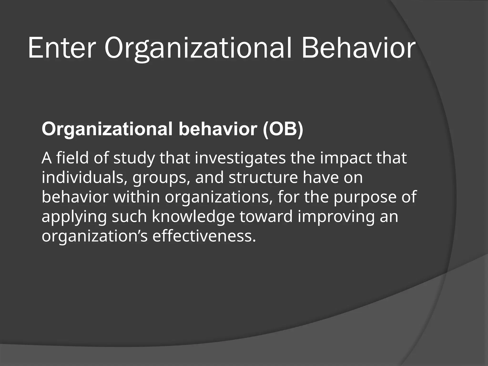 Enter Organizational Behavior
Organizational behavior (OB)
A field of study that investigates the impact that
individuals, groups, and structure have on
behavior within organizations, for the purpose of
applying such knowledge toward improving an
organization’s effectiveness.
 