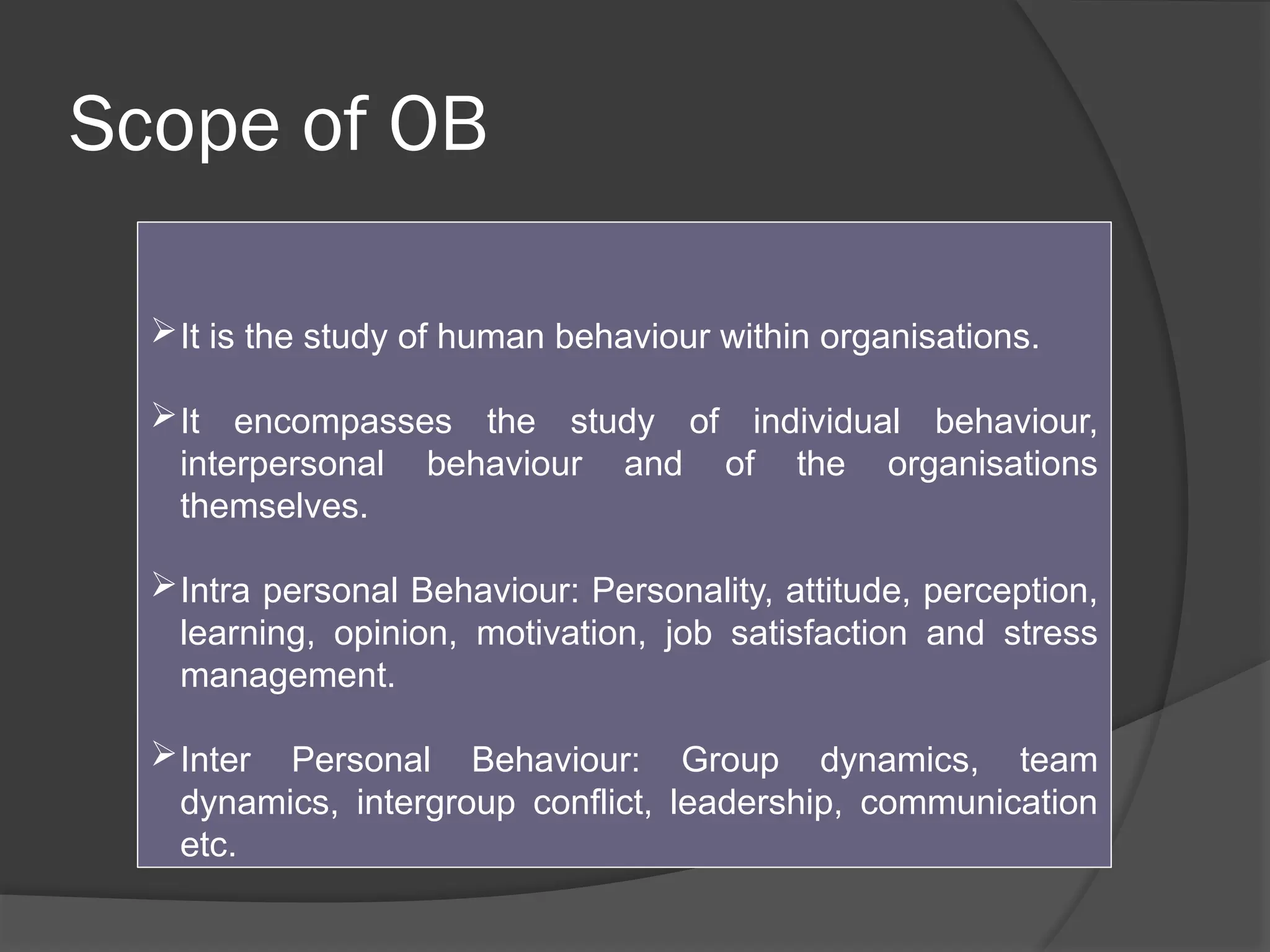 Scope of OB
It is the study of human behaviour within organisations.
It encompasses the study of individual behaviour,
interpersonal behaviour and of the organisations
themselves.
Intra personal Behaviour: Personality, attitude, perception,
learning, opinion, motivation, job satisfaction and stress
management.
Inter Personal Behaviour: Group dynamics, team
dynamics, intergroup conflict, leadership, communication
etc.
 
