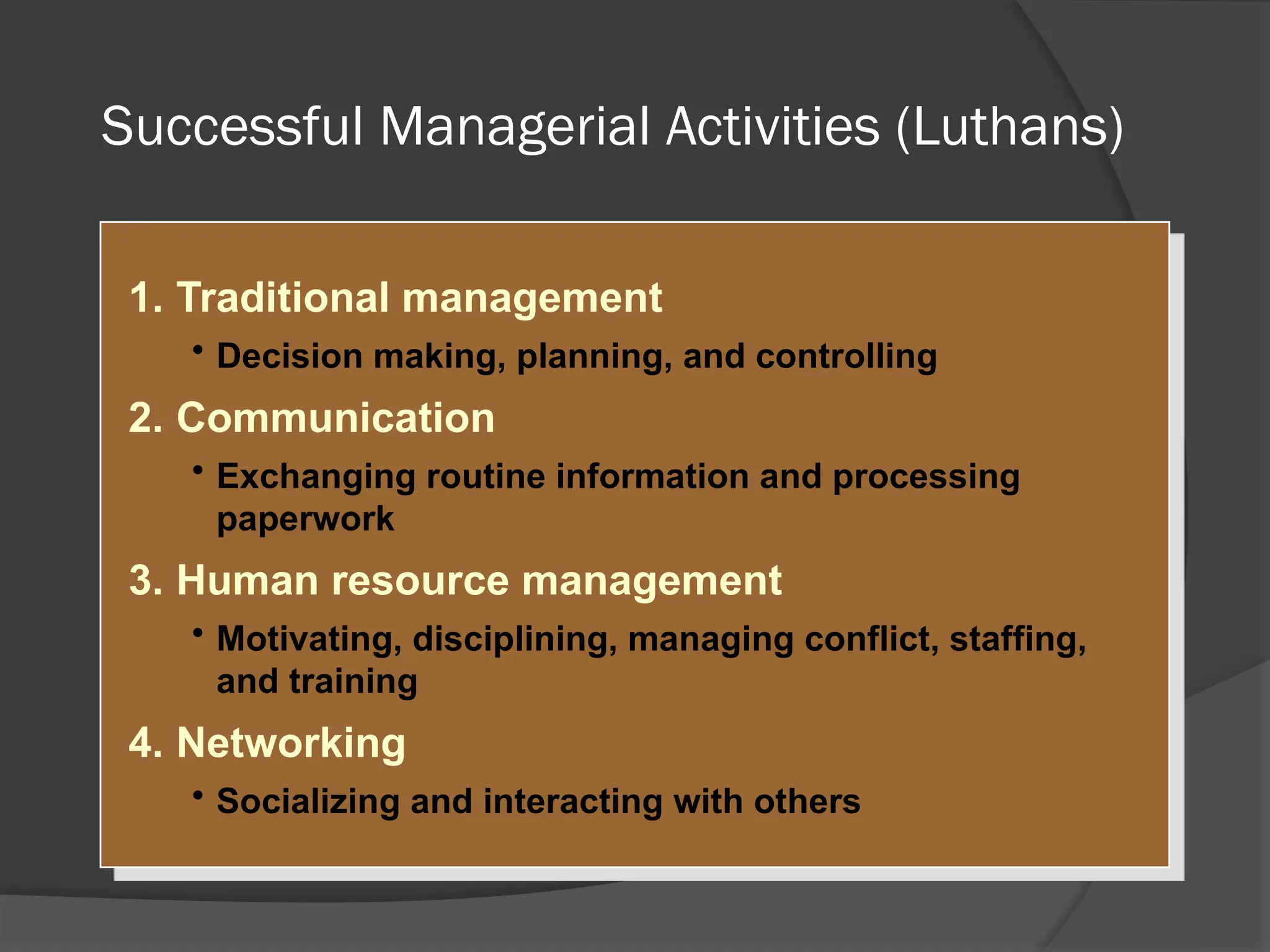 Successful Managerial Activities (Luthans)
1. Traditional management
• Decision making, planning, and controlling
2. Communication
• Exchanging routine information and processing
paperwork
3. Human resource management
• Motivating, disciplining, managing conflict, staffing,
and training
4. Networking
• Socializing and interacting with others
 