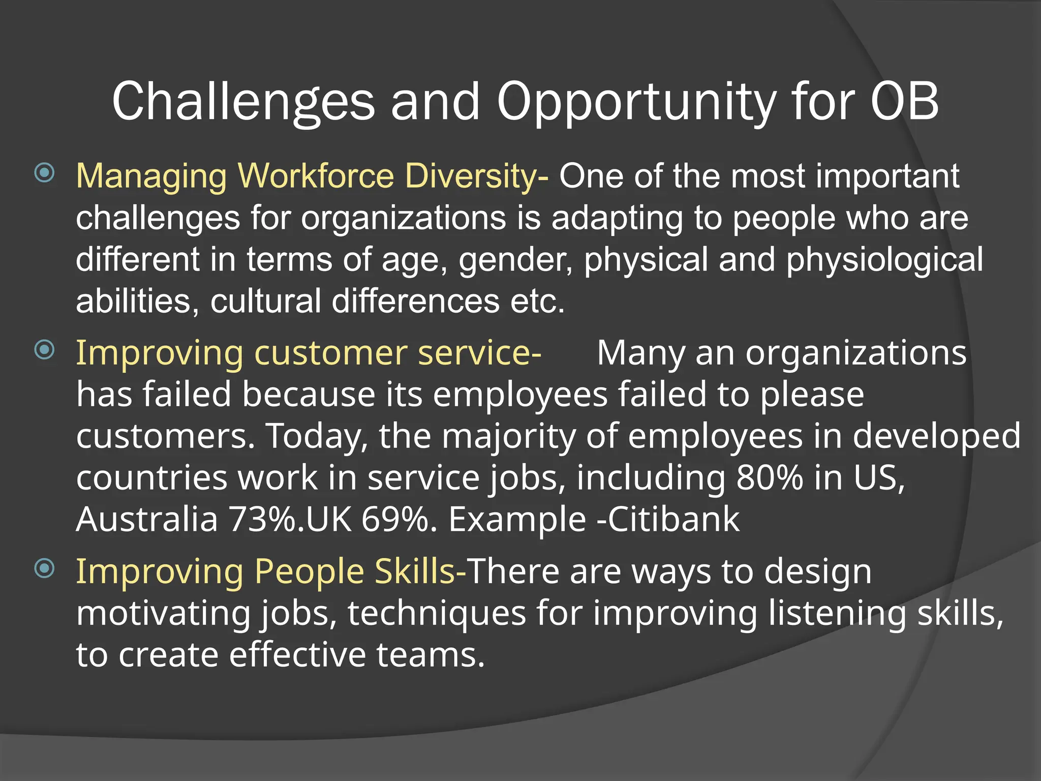 Challenges and Opportunity for OB
 Managing Workforce Diversity- One of the most important
challenges for organizations is adapting to people who are
different in terms of age, gender, physical and physiological
abilities, cultural differences etc.
 Improving customer service- Many an organizations
has failed because its employees failed to please
customers. Today, the majority of employees in developed
countries work in service jobs, including 80% in US,
Australia 73%.UK 69%. Example -Citibank
 Improving People Skills-There are ways to design
motivating jobs, techniques for improving listening skills,
to create effective teams.
 
